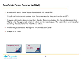 Post/Delete Parked Documents (FBV0)   You can also post or delete parked documents in this transaction. If you know the document number, enter the company code, document number, and FY. If you do not know the document number, click the  Document   List box .   On the selection screen that follows, enter the appropriate selection criteria and choose  Execute .  The system then generates a list containing the documents that match these criteria. From there you can select the required document(s) and Delete. Make sure to Save! Demonstration Task Exercise 