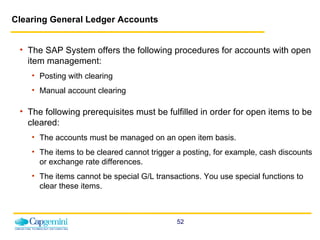 Clearing General Ledger Accounts   The SAP System offers the following procedures for accounts with open item management: Posting with clearing Manual account clearing The following prerequisites must be fulfilled in order for open items to be cleared: The accounts must be managed on an open item basis.  The items to be cleared cannot trigger a posting, for example, cash discounts or exchange rate differences. The items cannot be special G/L transactions. You use special functions to clear these items.  