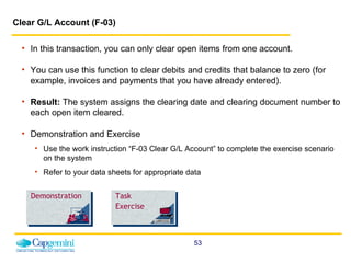 Clear G/L Account (F-03)   In this transaction, you can only clear open items from one account. You can use this function to clear debits and credits that balance to zero (for example, invoices and payments that you have already entered).   Result:  The system assigns the clearing date and clearing document number to each open item cleared. Demonstration and Exercise Use the work instruction “F-03 Clear G/L Account” to complete the exercise scenario on the system  Refer to your data sheets for appropriate data Demonstration Task Exercise 