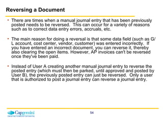 Reversing a Document There are times when a manual journal entry that has been previously posted needs to be reversed.  This can occur for a variety of reasons such as to correct data entry errors, accruals, etc.   The main reason for doing a reversal is that some data field (such as G/L account, cost center, vendor, customer) was entered incorrectly.  If you have entered an incorrect document, you can reverse it, thereby also clearing the open items. However, AP invoices can't be reversed once they've been paid. Instead of User A creating another manual journal entry to reverse the posted entry (which must then be parked, until approved and posted by User B), the previously posted entry can just be reversed.  Only a user that is authorized to post a journal entry can reverse a journal entry.  