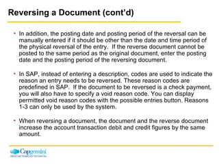 Reversing a Document (cont’d) In addition, the posting date and posting period of the reversal can be manually entered if it should be other than the date and time period of the physical reversal of the entry.  If the reverse document cannot be posted to the same period as the original document, enter the posting date and the posting period of the reversing document. In SAP, instead of entering a description, codes are used to indicate the reason an entry needs to be reversed. These reason codes are predefined in SAP.  If the document to be reversed is a check payment, you will also have to specify a void reason code. You can display permitted void reason codes with the possible entries button. Reasons 1-3 can only be used by the system. When reversing a document, the document and the reverse document increase the account transaction debit and credit figures by the same amount. 