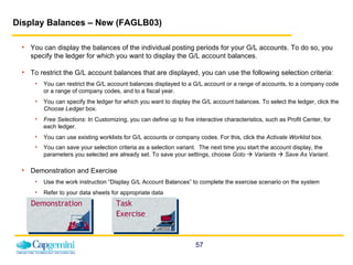Display Balances – New (FAGLB03)   You can display the balances of the individual posting periods for your G/L accounts. To do so, you specify the ledger for which you want to display the G/L account balances.   To restrict the G/L account balances that are displayed, you can use the following selection criteria: You can restrict the G/L account balances displayed to a G/L account or a range of accounts, to a company code or a range of company codes, and to a fiscal year. You can specify the ledger for which you want to display the G/L account balances. To select the ledger, click the  Choose Ledger  box. Free Selections : In Customizing, you can define up to five interactive characteristics, such as Profit Center, for each ledger.  You can use existing worklists for G/L accounts or company codes. For this, click the  Activate Worklist  box. You can save your selection criteria as a selection variant.  The next time you start the account display, the parameters you selected are already set. To save your settings, choose  Goto      Variants      Save As Variant .   Demonstration and Exercise Use the work instruction “Display G/L Account Balances” to complete the exercise scenario on the system  Refer to your data sheets for appropriate data Demonstration Task Exercise 