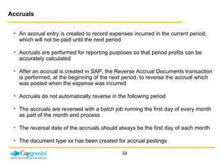 Accruals An accrual entry is created to record expenses incurred in the current period, which will not be paid until the next period Accruals are performed for reporting purposes so that period profits can be accurately calculated After an accrual is created in SAP, the Reverse Accrual Documents transaction is performed, at the beginning of the next period, to reverse the accrual which was posted when the expense was incurred Accruals do not automatically reverse in the following period  The accruals are reversed with a batch job running the first day of every month as part of the month end process The reversal date of the accruals should always be the first day of each month The document type xx has been created for accrual postings 