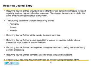 Recurring Journal Entry Recurring Journal Entries should/will be used for business transactions that are repeated regularly, such as payment of rent or insurance.  They impact the same accounts for the same amounts and posting keys every month.  The following data never changes in recurring entries:  Posting key   Account   Amounts Recurring Journal Entries will be exactly the same each time Recurring Journal Entries are not posted to the system on creation, but stored as a transaction to be posted at specific intervals Recurring Journal Entries can be posted during the month-end closing process or during periodic processing Recurring Journal Entries cannot be used for cross-company transactions If necessary, a recurring document entry can be reversed using transaction FB08. 