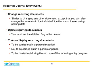 Recurring Journal Entry (Cont.) Change recurring documents Similar to changing any other document, except that you can also change the amounts in the individual line items and the recurring posting data Delete recurring documents You must set the deletion flag in the header You can display recurring documents: To be carried out in a particular period Not to be carried out in a particular period To be carried out during the next run of the recurring entry program 