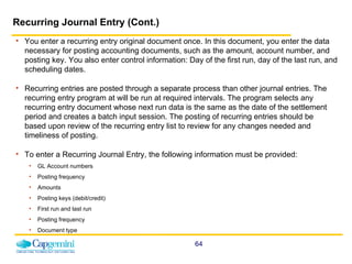Recurring Journal Entry (Cont.) You enter a recurring entry original document once. In this document, you enter the data necessary for posting accounting documents, such as the amount, account number, and posting key. You also enter control information: Day of the first run, day of the last run, and scheduling dates.  Recurring entries are posted through a separate process than other journal entries. The recurring entry program at will be run at required intervals. The program selects any recurring entry document whose next run data is the same as the date of the settlement period and creates a batch input session. The posting of recurring entries should be based upon review of the recurring entry list to review for any changes needed and timeliness of posting.   To enter a Recurring Journal Entry, the following information must be provided: GL Account numbers Posting frequency Amounts  Posting keys (debit/credit) First run and last run Posting frequency Document type  