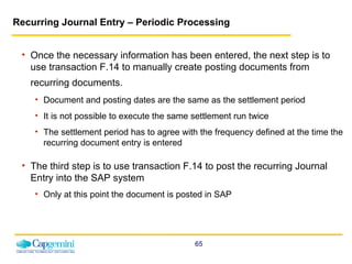 Recurring Journal Entry – Periodic Processing Once the necessary information has been entered, the next step is to use transaction F.14 to manually create posting documents from recurring documents.   Document and posting dates are the same as the settlement period It is not possible to execute the same settlement run twice The settlement period has to agree with the frequency defined at the time the recurring document entry is entered The third step is to use transaction F.14 to post the recurring Journal Entry into the SAP system Only at this point the document is posted in SAP 