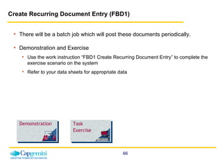 Create Recurring Document Entry (FBD1)   There will be a batch job which will post these documents periodically. Demonstration and Exercise Use the work instruction “FBD1 Create Recurring Document Entry” to complete the exercise scenario on the system  Refer to your data sheets for appropriate data Demonstration Task Exercise 