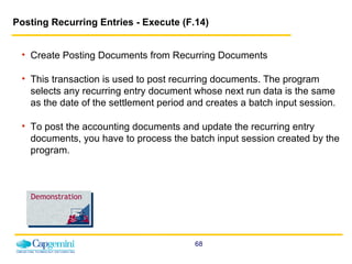 Posting Recurring Entries - Execute (F.14)   Create Posting Documents from Recurring Documents This transaction is used to post recurring documents. The program selects any recurring entry document whose next run data is the same as the date of the settlement period and creates a batch input session.  To post the accounting documents and update the recurring entry documents, you have to process the batch input session created by the program.   Demonstration 