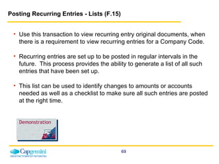 Posting Recurring Entries - Lists (F.15)  Use this transaction to view recurring entry original documents, when there is a requirement to view recurring entries for a Company Code.  Recurring entries are set up to be posted in regular intervals in the future.  This process provides the ability to generate a list of all such entries that have been set up.   This list can be used to identify changes to amounts or accounts needed as well as a checklist to make sure all such entries are posted at the right time.  Demonstration 