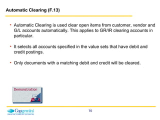 Automatic Clearing (F.13)   Automatic Clearing is used clear open items from customer, vendor and G/L accounts automatically. This applies to GR/IR clearing accounts in particular.  It selects all accounts specified in the value sets that have debit and credit postings.  Only documents with a matching debit and credit will be cleared. Demonstration 