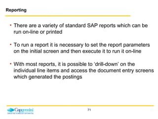 Reporting There are a variety of standard SAP reports which can be run on-line or printed  To run a report it is necessary to set the report parameters on the initial screen and then execute it to run it on-line With most reports, it is possible to ‘drill-down’ on the individual line items and access the document entry screens which generated the postings 