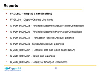 Reports FAGLB03 – Display Balances (New) FAGLL03 – Display/Change Line Items S_PL0_86000028 – Financial Statement Actual/Actual Comparison S_PL0_86000029 – Financial Statement Plan/Actual Comparison S_PL0_86000031 - Transaction Figures: Account Balance  S_PL0_86000032 - Structured Account Balances  S_ALR_87012394 - Record of Use and Sales Taxes (USA)  S_ALR_87012301 - Totals and Balances  S_ALR_87012293 - Display of Changed Documents 