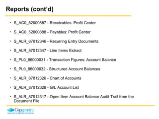 Reports (cont’d) S_AC0_52000887 - Receivables: Profit Center  S_AC0_52000888 - Payables: Profit Center  S_ALR_87012346 - Recurring Entry Documents  S_ALR_87012347 - Line Items Extract  S_PL0_86000031 - Transaction Figures: Account Balance  S_PL0_86000032 - Structured Account Balances  S_ALR_87012326 - Chart of Accounts  S_ALR_87012328 - G/L Account List  S_ALR_87012317 - Open Item Account Balance Audit Trail from the  Document File  