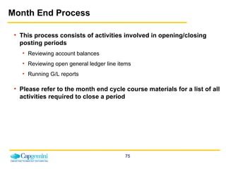 Month End Process This process consists of activities involved in opening/closing posting periods Reviewing account balances  Reviewing open general ledger line items Running G/L reports Please refer to the month end cycle course materials for a list of all activities required to close a period  
