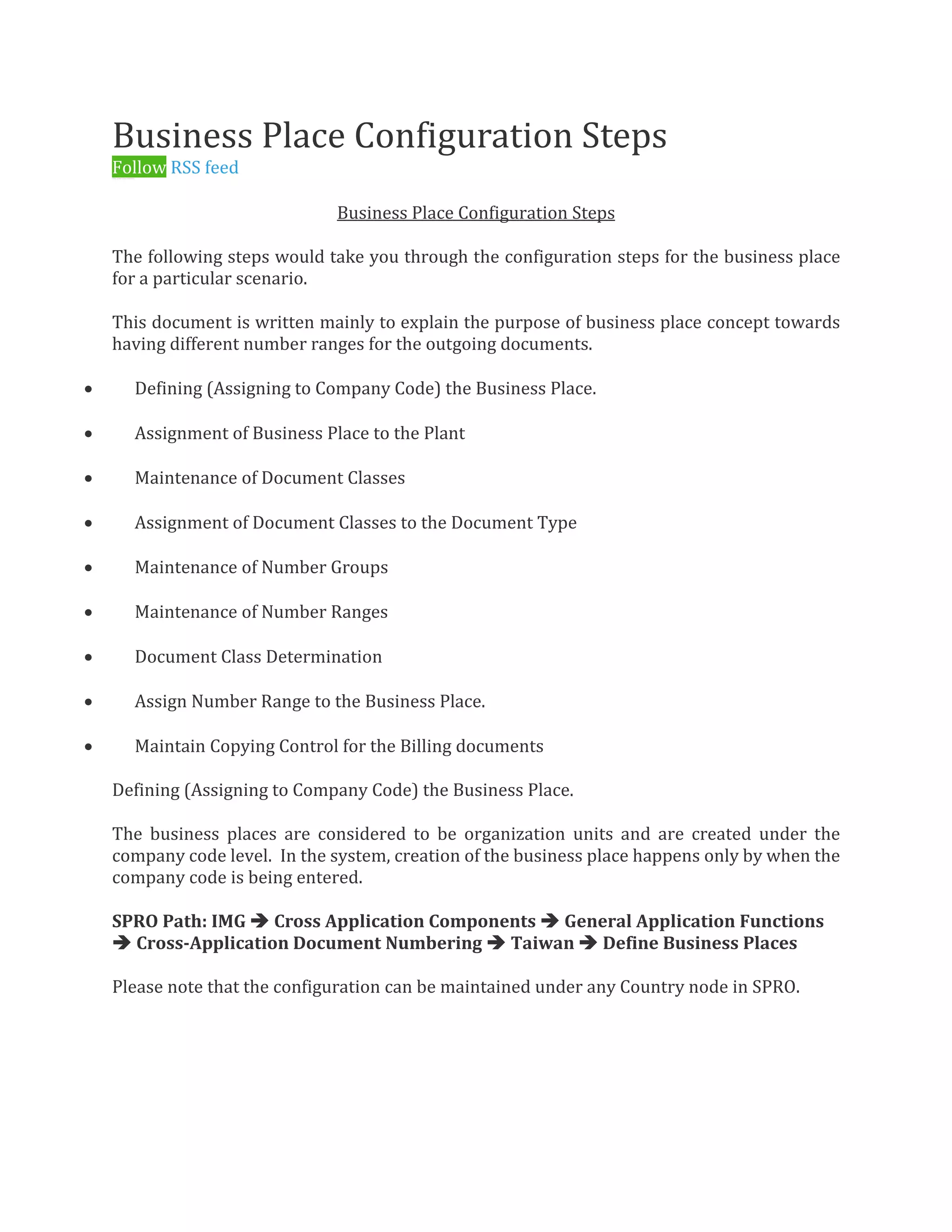 Business Place Configuration Steps
Follow RSS feed
0 Likes 25, 809 Views 9 Comment s
Business Place Configuration Steps
The following steps would take you through the configuration steps for the business place
for a particular scenario.
This document is written mainly to explain the purpose of business place concept towards
having different number ranges for the outgoing documents.
 Defining (Assigning to Company Code) the Business Place.
 Assignment of Business Place to the Plant
 Maintenance of Document Classes
 Assignment of Document Classes to the Document Type
 Maintenance of Number Groups
 Maintenance of Number Ranges
 Document Class Determination
 Assign Number Range to the Business Place.
 Maintain Copying Control for the Billing documents
Defining (Assigning to Company Code) the Business Place.
The business places are considered to be organization units and are created under the
company code level. In the system, creation of the business place happens only by when the
company code is being entered.
SPRO Path: IMG  Cross Application Components  General Application Functions
 Cross-Application Document Numbering  Taiwan  Define Business Places
Please note that the configuration can be maintained under any Country node in SPRO.
 
