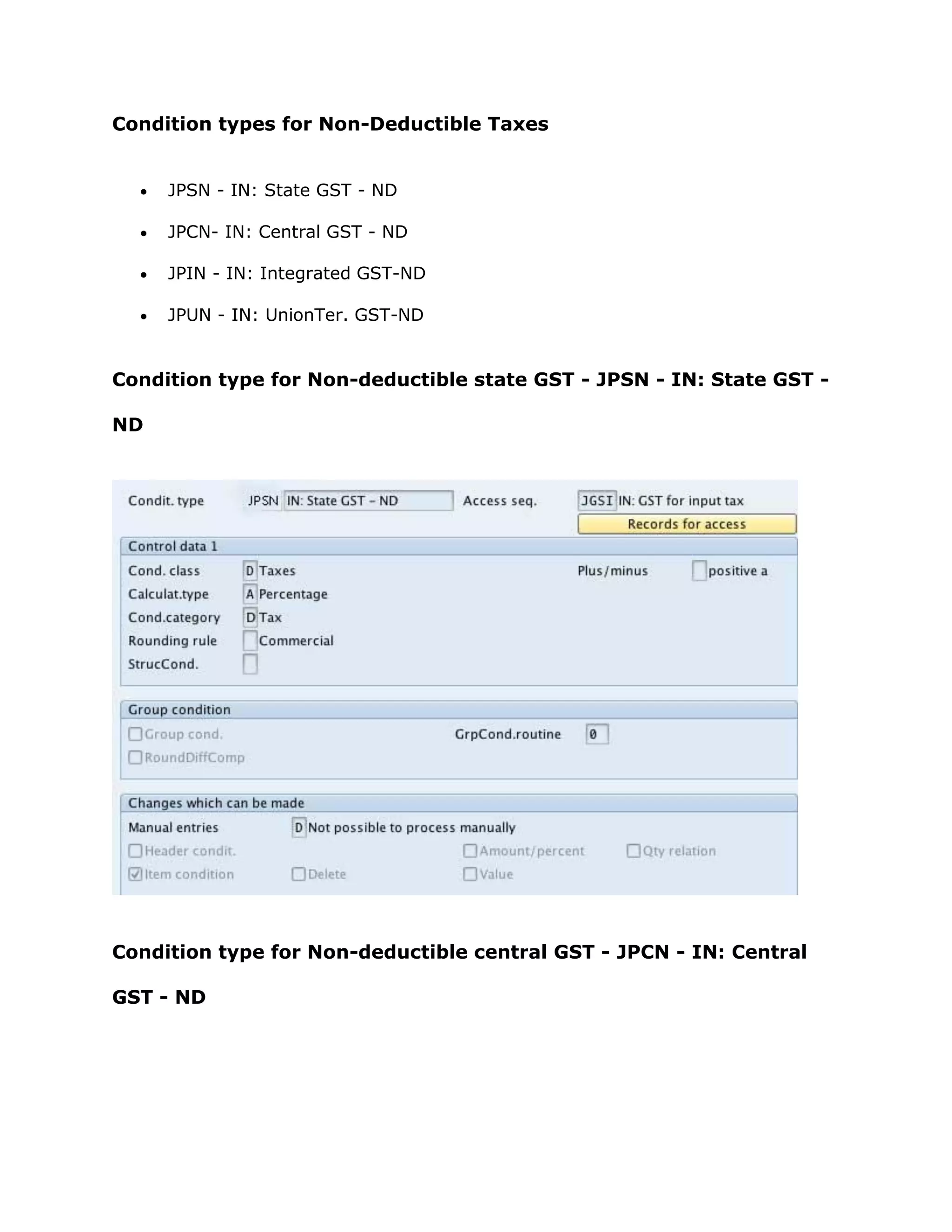 Condition types for Non-Deductible Taxes
 JPSN - IN: State GST - ND
 JPCN- IN: Central GST - ND
 JPIN - IN: Integrated GST-ND
 JPUN - IN: UnionTer. GST-ND
Condition type for Non-deductible state GST - JPSN - IN: State GST -
ND
Condition type for Non-deductible central GST - JPCN - IN: Central
GST - ND
 