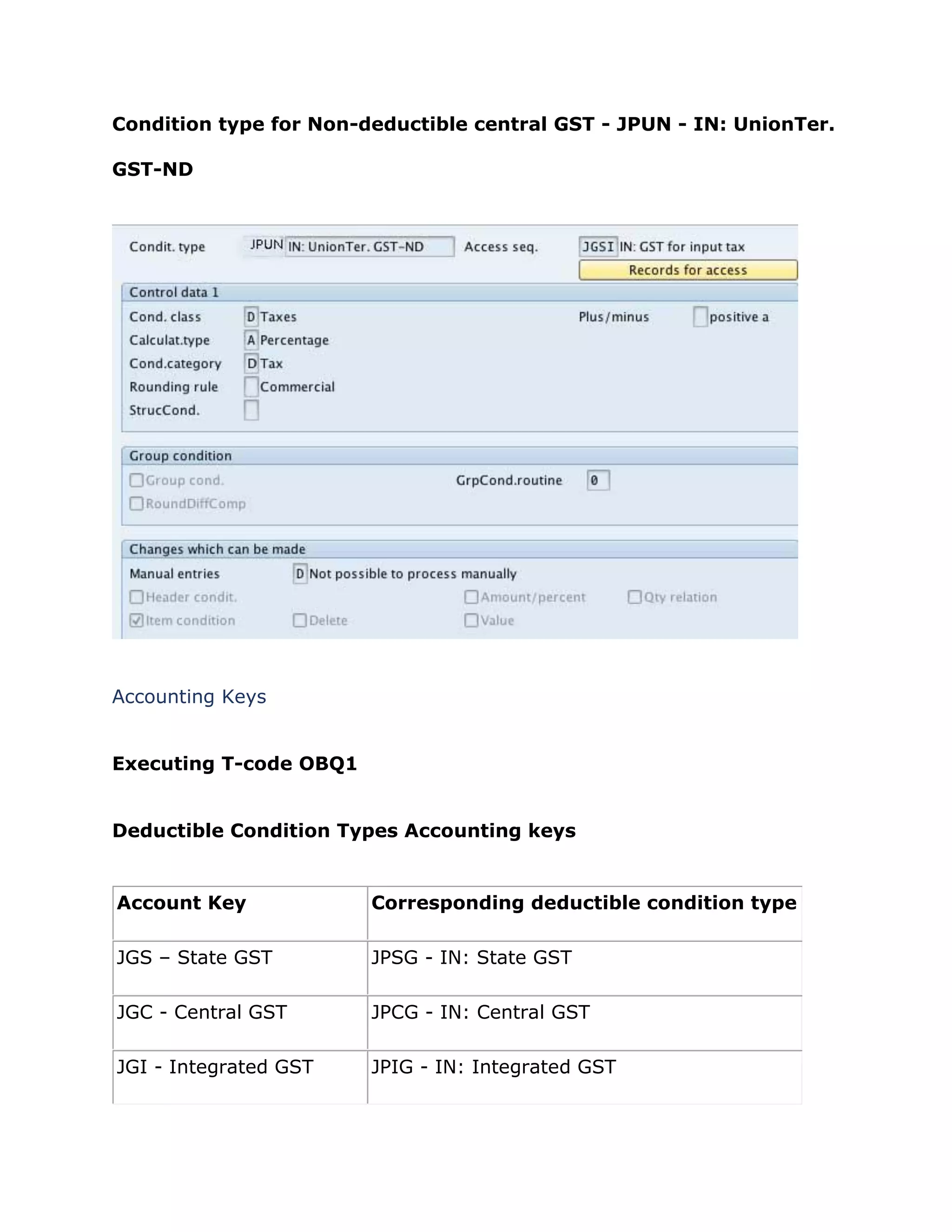 Condition type for Non-deductible central GST - JPUN - IN: UnionTer.
GST-ND
Accounting Keys
Executing T-code OBQ1
Deductible Condition Types Accounting keys
Account Key Corresponding deductible condition type
JGS – State GST JPSG - IN: State GST
JGC - Central GST JPCG - IN: Central GST
JGI - Integrated GST JPIG - IN: Integrated GST
 