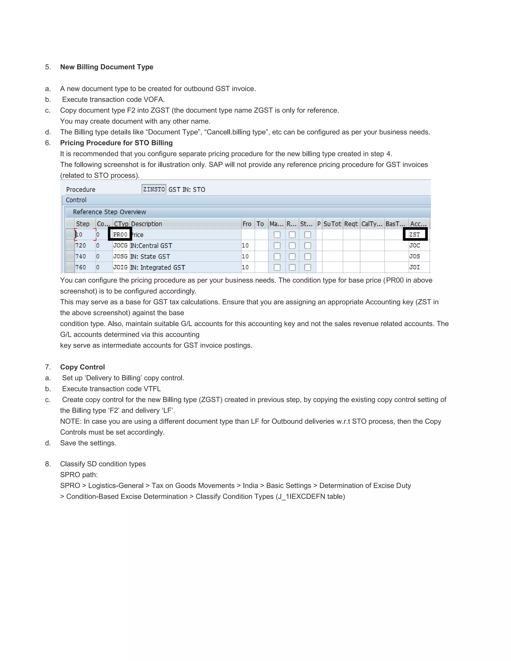 5. New Billing Document Type
a. A new document type to be created for outbound GST invoice.
b. Execute transaction code VOFA.
c. Copy document type F2 into ZGST (the document type name ZGST is only for reference.
You may create document with any other name.
d. The Billing type details like “Document Type”, “Cancell.billing type”, etc can be configured as per your business needs.
6. Pricing Procedure for STO Billing
It is recommended that you configure separate pricing procedure for the new billing type created in step 4.
The following screenshot is for illustration only. SAP will not provide any reference pricing procedure for GST invoices
(related to STO process).
You can configure the pricing procedure as per your business needs. The condition type for base price (PR00 in above
screenshot) is to be configured accordingly.
This may serve as a base for GST tax calculations. Ensure that you are assigning an appropriate Accounting key (ZST in
the above screenshot) against the base
condition type. Also, maintain suitable G/L accounts for this accounting key and not the sales revenue related accounts. The
G/L accounts determined via this accounting
key serve as intermediate accounts for GST invoice postings.
7. Copy Control
a. Set up ‘Delivery to Billing’ copy control.
b. Execute transaction code VTFL
c. Create copy control for the new Billing type (ZGST) created in previous step, by copying the existing copy control setting of
the Billing type ‘F2’ and delivery ‘LF’.
NOTE: In case you are using a different document type than LF for Outbound deliveries w.r.t STO process, then the Copy
Controls must be set accordingly.
d. Save the settings.
8. Classify SD condition types
SPRO path:
SPRO > Logistics-General > Tax on Goods Movements > India > Basic Settings > Determination of Excise Duty
> Condition-Based Excise Determination > Classify Condition Types (J_1IEXCDEFN table)
 