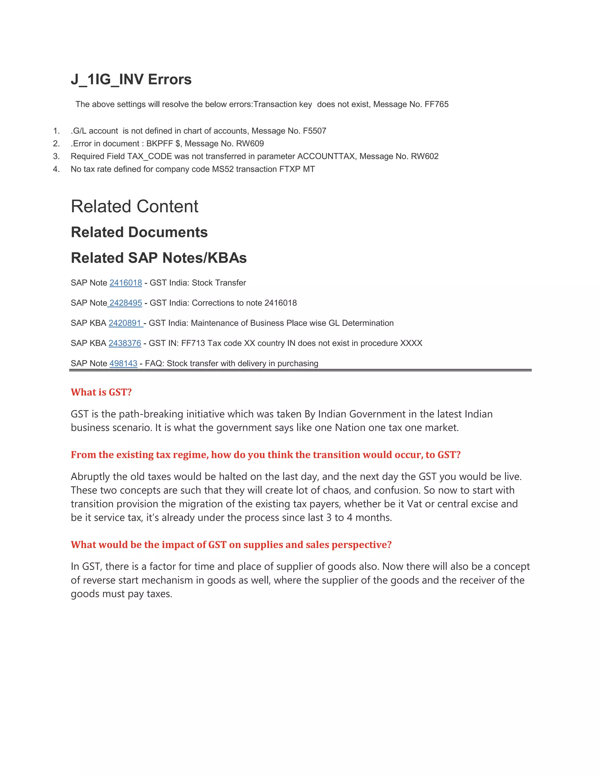 J_1IG_INV Errors
The above settings will resolve the below errors:Transaction key does not exist, Message No. FF765
1. .G/L account is not defined in chart of accounts, Message No. F5507
2. .Error in document : BKPFF $, Message No. RW609
3. Required Field TAX_CODE was not transferred in parameter ACCOUNTTAX, Message No. RW602
4. No tax rate defined for company code MS52 transaction FTXP MT
Related Content
Related Documents
Related SAP Notes/KBAs
SAP Note 2416018 - GST India: Stock Transfer
SAP Note 2428495 - GST India: Corrections to note 2416018
SAP KBA 2420891 - GST India: Maintenance of Business Place wise GL Determination
SAP KBA 2438376 - GST IN: FF713 Tax code XX country IN does not exist in procedure XXXX
SAP Note 498143 - FAQ: Stock transfer with delivery in purchasing
What is GST?
GST is the path-breaking initiative which was taken By Indian Government in the latest Indian
business scenario. It is what the government says like one Nation one tax one market.
From the existing tax regime, how do you think the transition would occur, to GST?
Abruptly the old taxes would be halted on the last day, and the next day the GST you would be live.
These two concepts are such that they will create lot of chaos, and confusion. So now to start with
transition provision the migration of the existing tax payers, whether be it Vat or central excise and
be it service tax, it’s already under the process since last 3 to 4 months.
What would be the impact of GST on supplies and sales perspective?
In GST, there is a factor for time and place of supplier of goods also. Now there will also be a concept
of reverse start mechanism in goods as well, where the supplier of the goods and the receiver of the
goods must pay taxes.
 