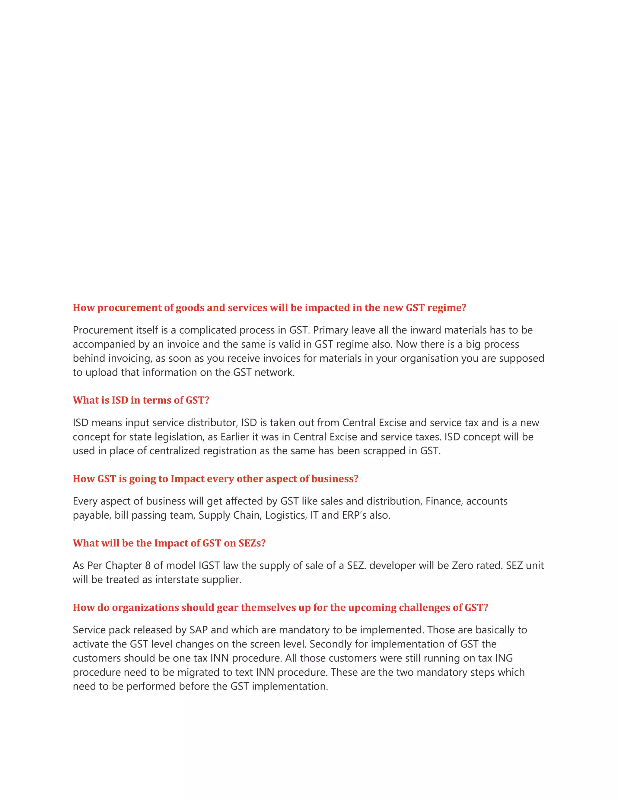 How procurement of goods and services will be impacted in the new GST regime?
Procurement itself is a complicated process in GST. Primary leave all the inward materials has to be
accompanied by an invoice and the same is valid in GST regime also. Now there is a big process
behind invoicing, as soon as you receive invoices for materials in your organisation you are supposed
to upload that information on the GST network.
What is ISD in terms of GST?
ISD means input service distributor, ISD is taken out from Central Excise and service tax and is a new
concept for state legislation, as Earlier it was in Central Excise and service taxes. ISD concept will be
used in place of centralized registration as the same has been scrapped in GST.
How GST is going to Impact every other aspect of business?
Every aspect of business will get affected by GST like sales and distribution, Finance, accounts
payable, bill passing team, Supply Chain, Logistics, IT and ERP’s also.
What will be the Impact of GST on SEZs?
As Per Chapter 8 of model IGST law the supply of sale of a SEZ. developer will be Zero rated. SEZ unit
will be treated as interstate supplier.
How do organizations should gear themselves up for the upcoming challenges of GST?
Service pack released by SAP and which are mandatory to be implemented. Those are basically to
activate the GST level changes on the screen level. Secondly for implementation of GST the
customers should be one tax INN procedure. All those customers were still running on tax ING
procedure need to be migrated to text INN procedure. These are the two mandatory steps which
need to be performed before the GST implementation.
 