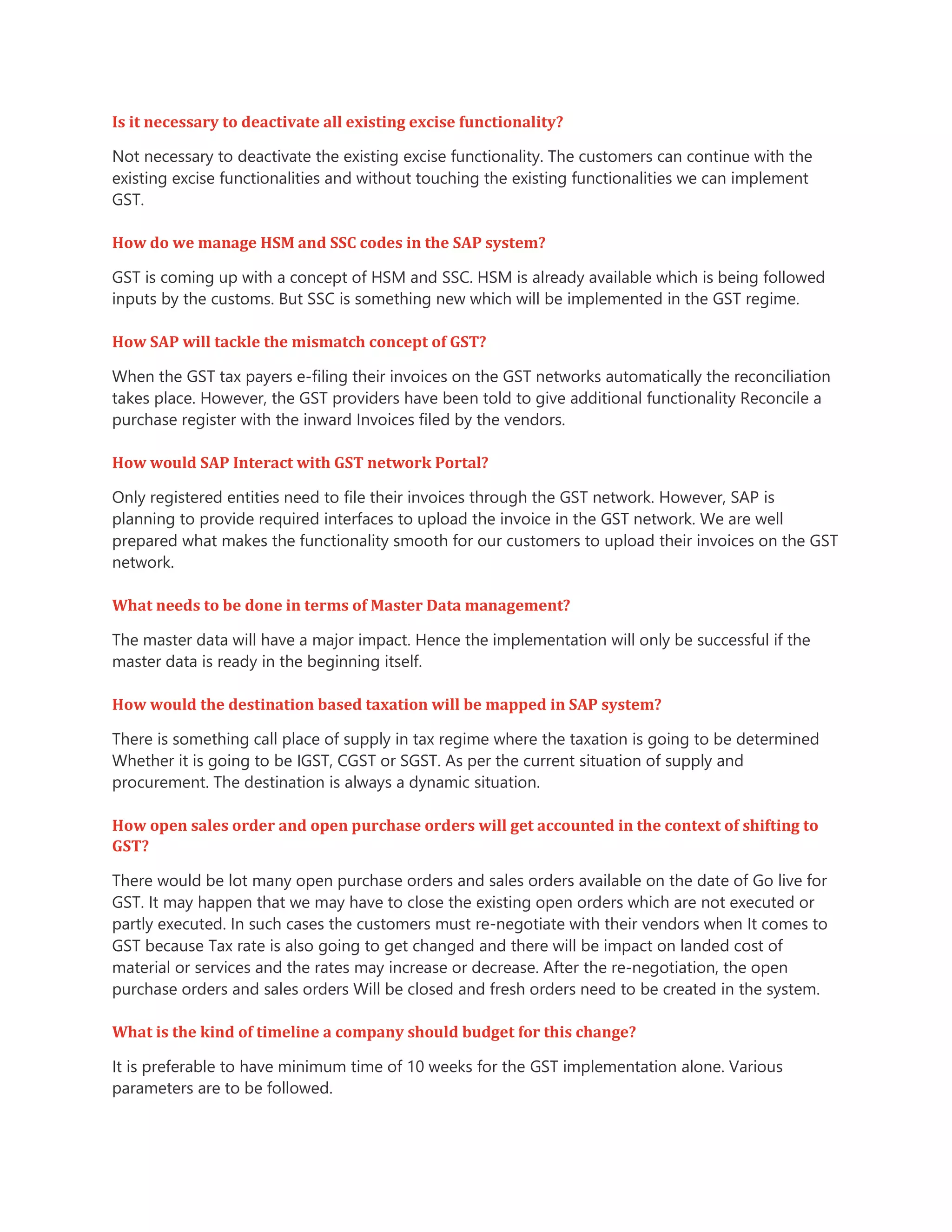 Is it necessary to deactivate all existing excise functionality?
Not necessary to deactivate the existing excise functionality. The customers can continue with the
existing excise functionalities and without touching the existing functionalities we can implement
GST.
How do we manage HSM and SSC codes in the SAP system?
GST is coming up with a concept of HSM and SSC. HSM is already available which is being followed
inputs by the customs. But SSC is something new which will be implemented in the GST regime.
How SAP will tackle the mismatch concept of GST?
When the GST tax payers e-filing their invoices on the GST networks automatically the reconciliation
takes place. However, the GST providers have been told to give additional functionality Reconcile a
purchase register with the inward Invoices filed by the vendors.
How would SAP Interact with GST network Portal?
Only registered entities need to file their invoices through the GST network. However, SAP is
planning to provide required interfaces to upload the invoice in the GST network. We are well
prepared what makes the functionality smooth for our customers to upload their invoices on the GST
network.
What needs to be done in terms of Master Data management?
The master data will have a major impact. Hence the implementation will only be successful if the
master data is ready in the beginning itself.
How would the destination based taxation will be mapped in SAP system?
There is something call place of supply in tax regime where the taxation is going to be determined
Whether it is going to be IGST, CGST or SGST. As per the current situation of supply and
procurement. The destination is always a dynamic situation.
How open sales order and open purchase orders will get accounted in the context of shifting to
GST?
There would be lot many open purchase orders and sales orders available on the date of Go live for
GST. It may happen that we may have to close the existing open orders which are not executed or
partly executed. In such cases the customers must re-negotiate with their vendors when It comes to
GST because Tax rate is also going to get changed and there will be impact on landed cost of
material or services and the rates may increase or decrease. After the re-negotiation, the open
purchase orders and sales orders Will be closed and fresh orders need to be created in the system.
What is the kind of timeline a company should budget for this change?
It is preferable to have minimum time of 10 weeks for the GST implementation alone. Various
parameters are to be followed.
 