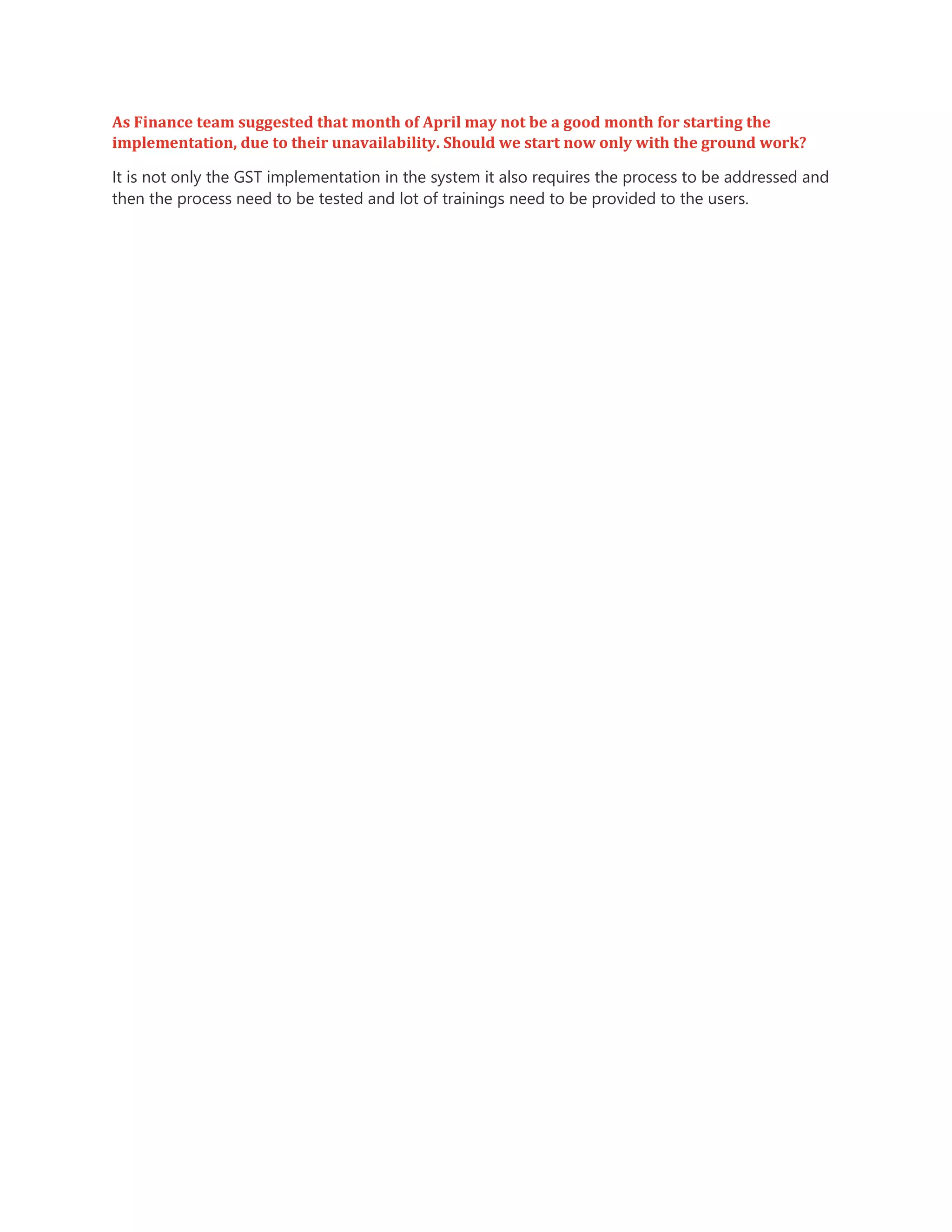 As Finance team suggested that month of April may not be a good month for starting the
implementation, due to their unavailability. Should we start now only with the ground work?
It is not only the GST implementation in the system it also requires the process to be addressed and
then the process need to be tested and lot of trainings need to be provided to the users.
 
