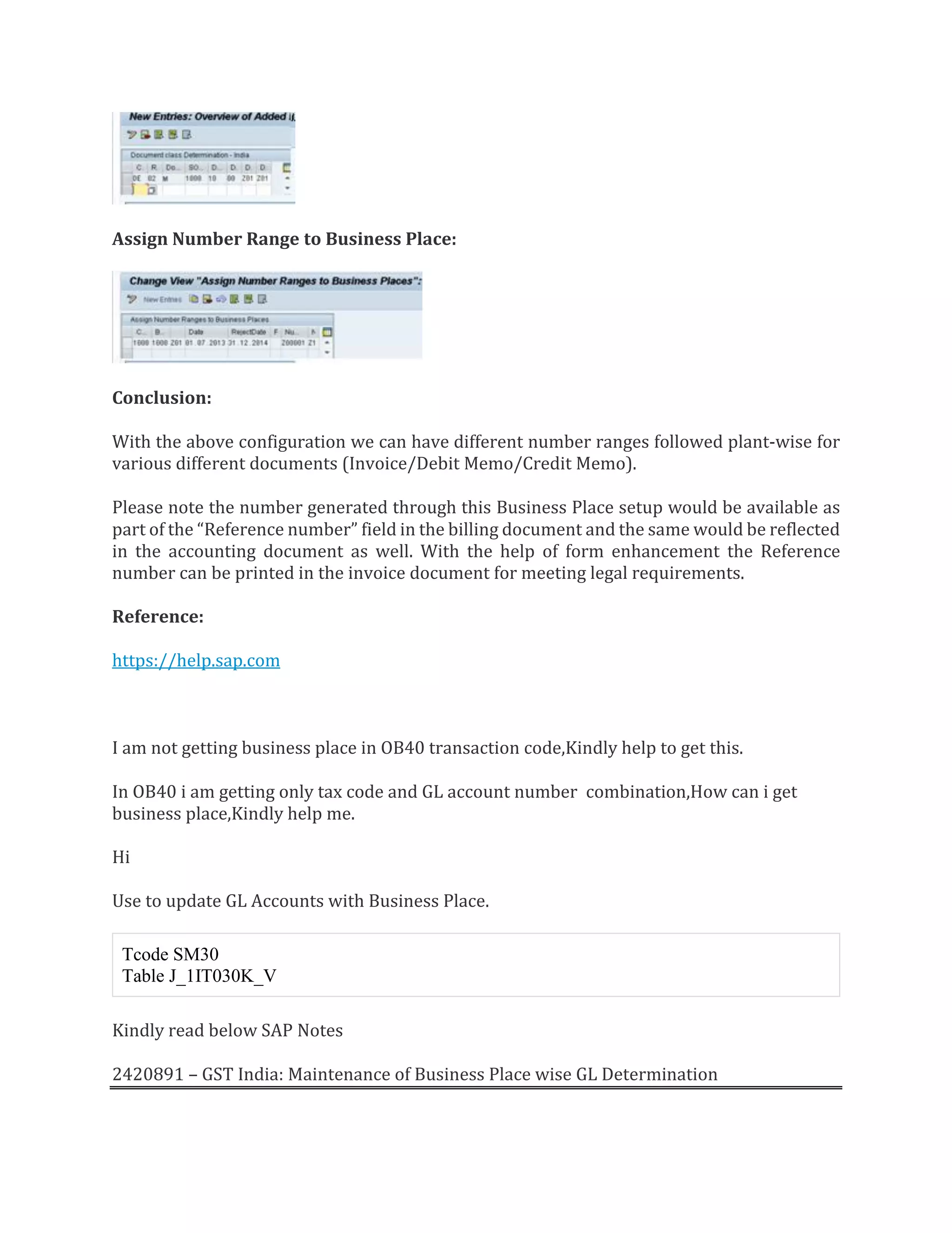Assign Number Range to Business Place:
Conclusion:
With the above configuration we can have different number ranges followed plant-wise for
various different documents (Invoice/Debit Memo/Credit Memo).
Please note the number generated through this Business Place setup would be available as
part of the “Reference number” field in the billing document and the same would be reflected
in the accounting document as well. With the help of form enhancement the Reference
number can be printed in the invoice document for meeting legal requirements.
Reference:
https://help.sap.com
I am not getting business place in OB40 transaction code,Kindly help to get this.
In OB40 i am getting only tax code and GL account number combination,How can i get
business place,Kindly help me.
Hi
Use to update GL Accounts with Business Place.
Tcode SM30
Table J_1IT030K_V
Kindly read below SAP Notes
2420891 – GST India: Maintenance of Business Place wise GL Determination
 