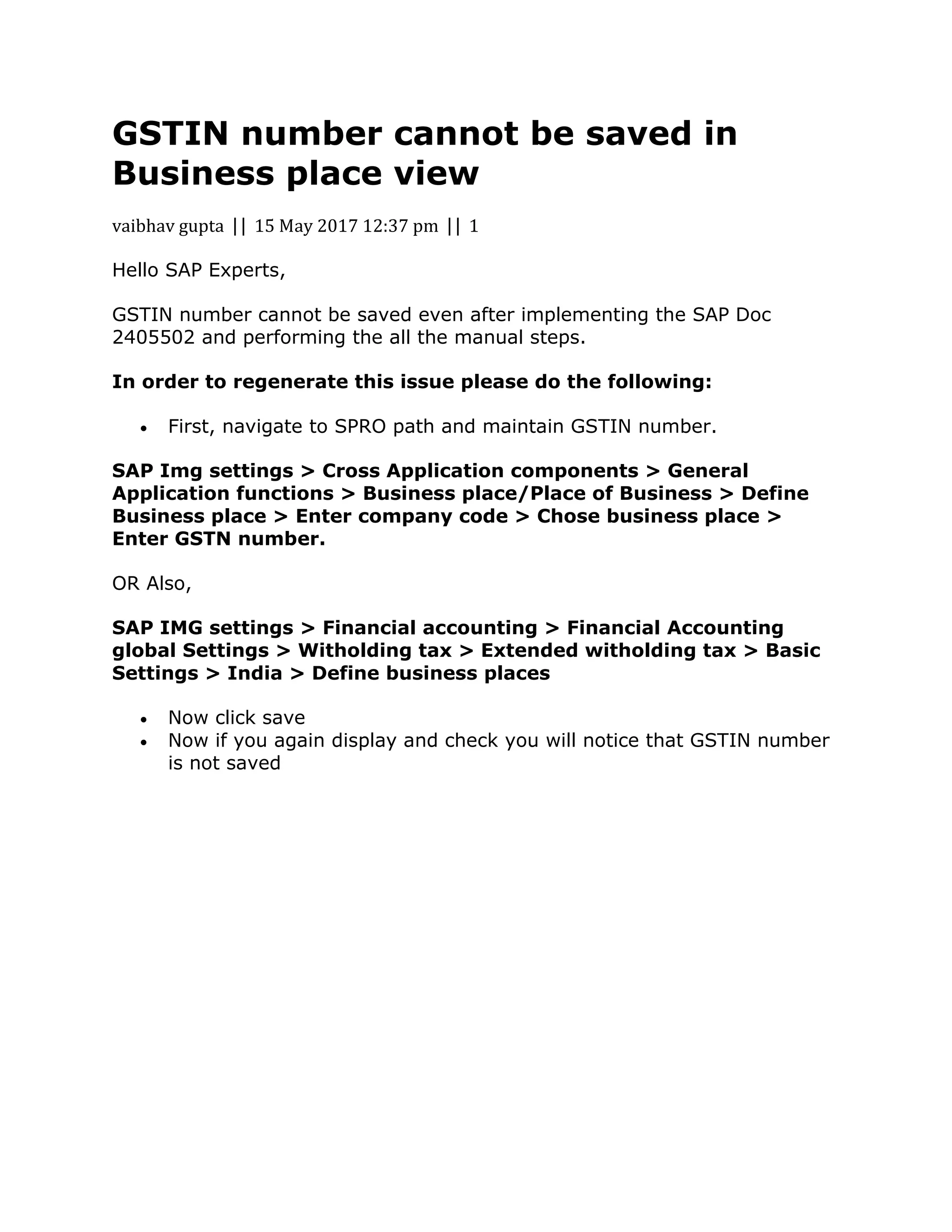 GSTIN number cannot be saved in
Business place view
vaibhav gupta || 15 May 2017 12:37 pm || 1
Hello SAP Experts,
GSTIN number cannot be saved even after implementing the SAP Doc
2405502 and performing the all the manual steps.
In order to regenerate this issue please do the following:
 First, navigate to SPRO path and maintain GSTIN number.
SAP Img settings > Cross Application components > General
Application functions > Business place/Place of Business > Define
Business place > Enter company code > Chose business place >
Enter GSTN number.
OR Also,
SAP IMG settings > Financial accounting > Financial Accounting
global Settings > Witholding tax > Extended witholding tax > Basic
Settings > India > Define business places
 Now click save
 Now if you again display and check you will notice that GSTIN number
is not saved
 