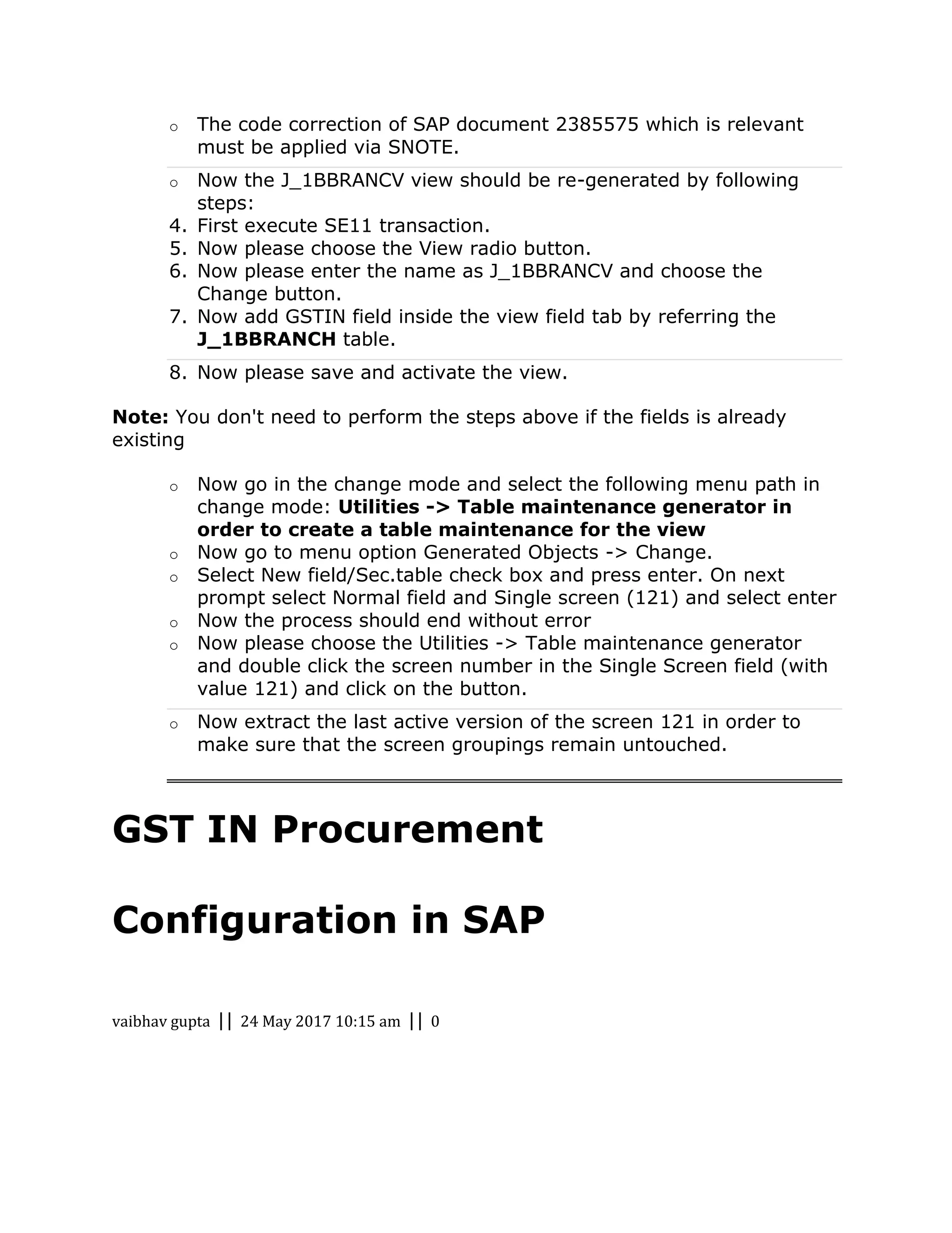 o The code correction of SAP document 2385575 which is relevant
must be applied via SNOTE.
o Now the J_1BBRANCV view should be re-generated by following
steps:
4. First execute SE11 transaction.
5. Now please choose the View radio button.
6. Now please enter the name as J_1BBRANCV and choose the
Change button.
7. Now add GSTIN field inside the view field tab by referring the
J_1BBRANCH table.
8. Now please save and activate the view.
Note: You don't need to perform the steps above if the fields is already
existing
o Now go in the change mode and select the following menu path in
change mode: Utilities -> Table maintenance generator in
order to create a table maintenance for the view
o Now go to menu option Generated Objects -> Change.
o Select New field/Sec.table check box and press enter. On next
prompt select Normal field and Single screen (121) and select enter
o Now the process should end without error
o Now please choose the Utilities -> Table maintenance generator
and double click the screen number in the Single Screen field (with
value 121) and click on the button.
o Now extract the last active version of the screen 121 in order to
make sure that the screen groupings remain untouched.
GST IN Procurement
Configuration in SAP
vaibhav gupta || 24 May 2017 10:15 am || 0
 