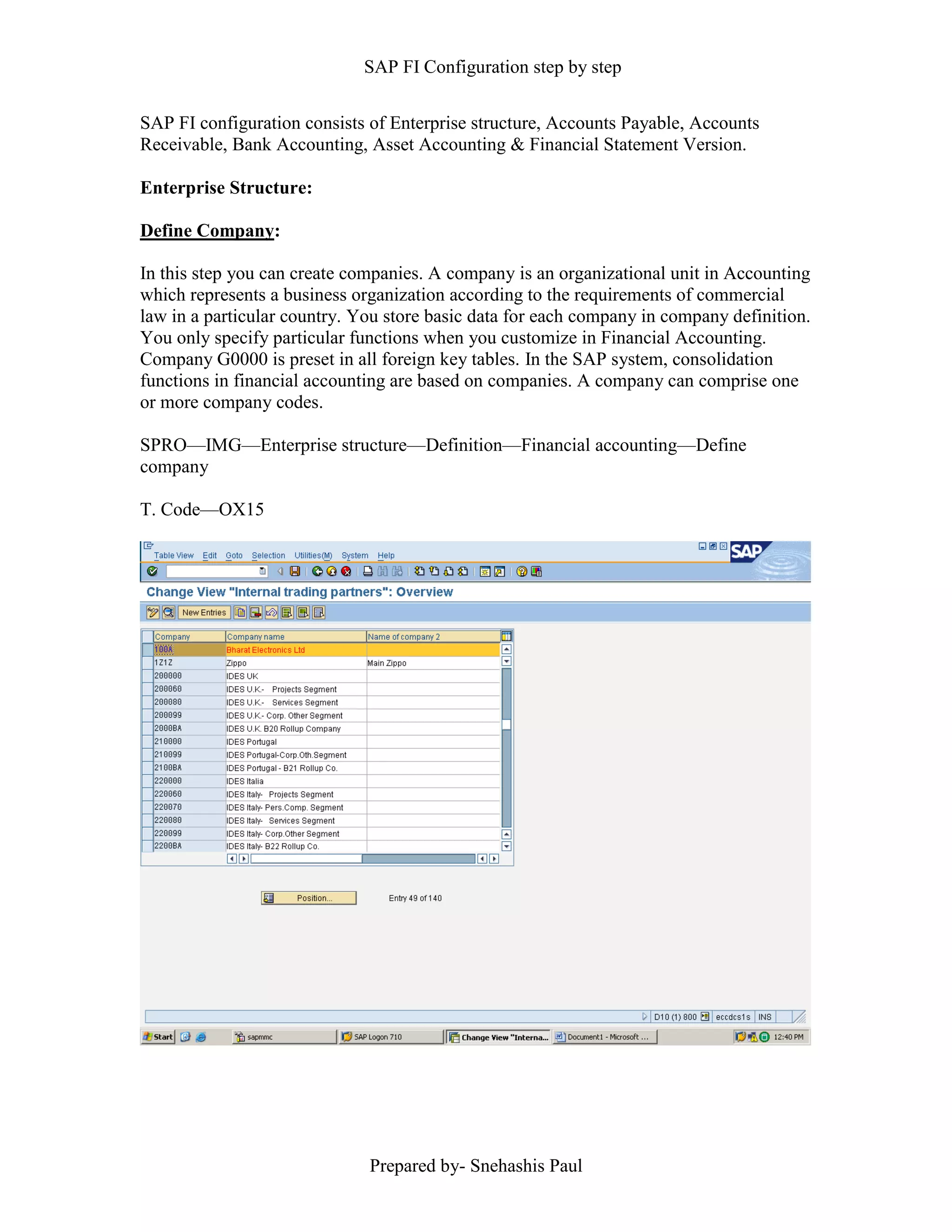 SAP FI Configuration step by step
Prepared by- Snehashis Paul
SAP FI configuration consists of Enterprise structure, Accounts Payable, Accounts
Receivable, Bank Accounting, Asset Accounting & Financial Statement Version.
Enterprise Structure:
Define Company:
In this step you can create companies. A company is an organizational unit in Accounting
which represents a business organization according to the requirements of commercial
law in a particular country. You store basic data for each company in company definition.
You only specify particular functions when you customize in Financial Accounting.
Company G0000 is preset in all foreign key tables. In the SAP system, consolidation
functions in financial accounting are based on companies. A company can comprise one
or more company codes.
SPRO––IMG––Enterprise structure—Definition—Financial accounting—Define
company
T. Code—OX15
 