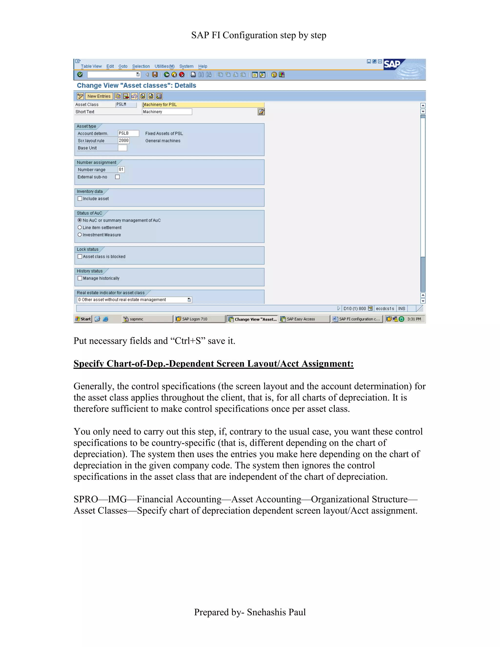 SAP FI Configuration step by step
Prepared by- Snehashis Paul
Put necessary fields and “Ctrl+S” save it.
Specify Chart-of-Dep.-Dependent Screen Layout/Acct Assignment:
Generally, the control specifications (the screen layout and the account determination) for
the asset class applies throughout the client, that is, for all charts of depreciation. It is
therefore sufficient to make control specifications once per asset class.
You only need to carry out this step, if, contrary to the usual case, you want these control
specifications to be country-specific (that is, different depending on the chart of
depreciation). The system then uses the entries you make here depending on the chart of
depreciation in the given company code. The system then ignores the control
specifications in the asset class that are independent of the chart of depreciation.
SPRO––IMG––Financial Accounting––Asset Accounting––Organizational Structure––
Asset Classes––Specify chart of depreciation dependent screen layout/Acct assignment.
 