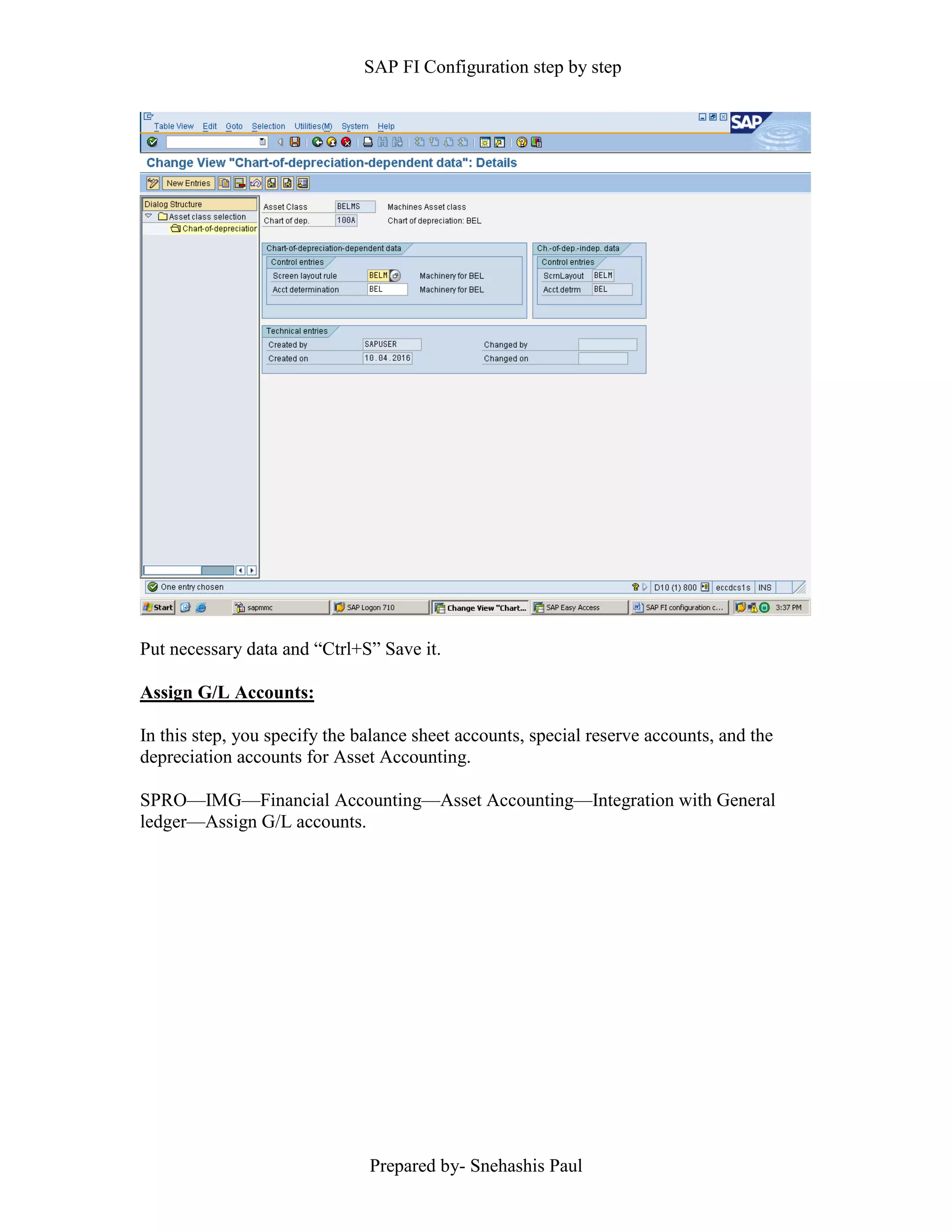 SAP FI Configuration step by step
Prepared by- Snehashis Paul
Put necessary data and “Ctrl+S” Save it.
Assign G/L Accounts:
In this step, you specify the balance sheet accounts, special reserve accounts, and the
depreciation accounts for Asset Accounting.
SPRO––IMG––Financial Accounting––Asset Accounting––Integration with General
ledger––Assign G/L accounts.
 