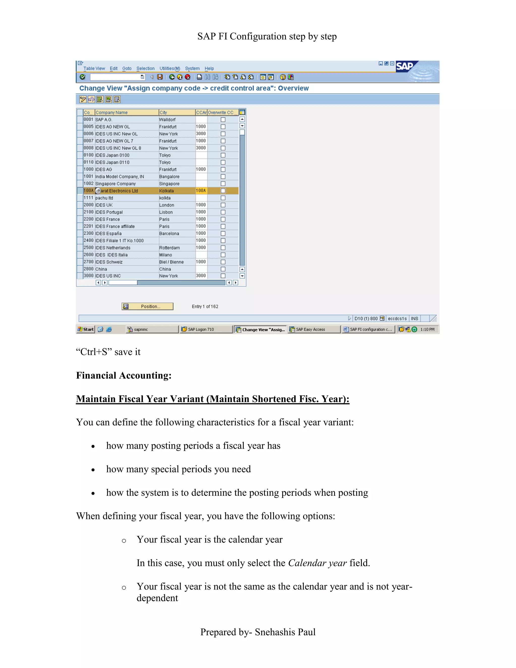 SAP FI Configuration step by step
Prepared by- Snehashis Paul
“Ctrl+S” save it
Financial Accounting:
Maintain Fiscal Year Variant (Maintain Shortened Fisc. Year):
You can define the following characteristics for a fiscal year variant:
 how many posting periods a fiscal year has
 how many special periods you need
 how the system is to determine the posting periods when posting
When defining your fiscal year, you have the following options:
o Your fiscal year is the calendar year
In this case, you must only select the Calendar year field.
o Your fiscal year is not the same as the calendar year and is not year-
dependent
 