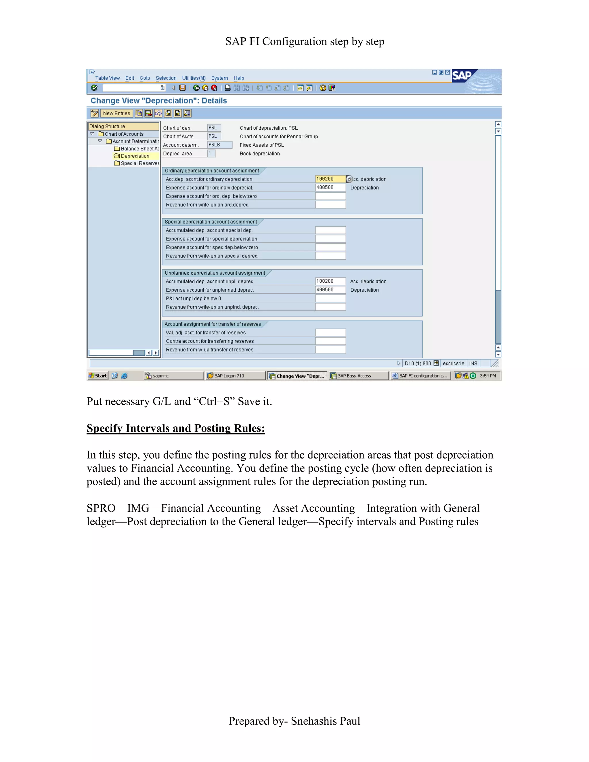 SAP FI Configuration step by step
Prepared by- Snehashis Paul
Put necessary G/L and “Ctrl+S” Save it.
Specify Intervals and Posting Rules:
In this step, you define the posting rules for the depreciation areas that post depreciation
values to Financial Accounting. You define the posting cycle (how often depreciation is
posted) and the account assignment rules for the depreciation posting run.
SPRO––IMG––Financial Accounting––Asset Accounting––Integration with General
ledger––Post depreciation to the General ledger––Specify intervals and Posting rules
 