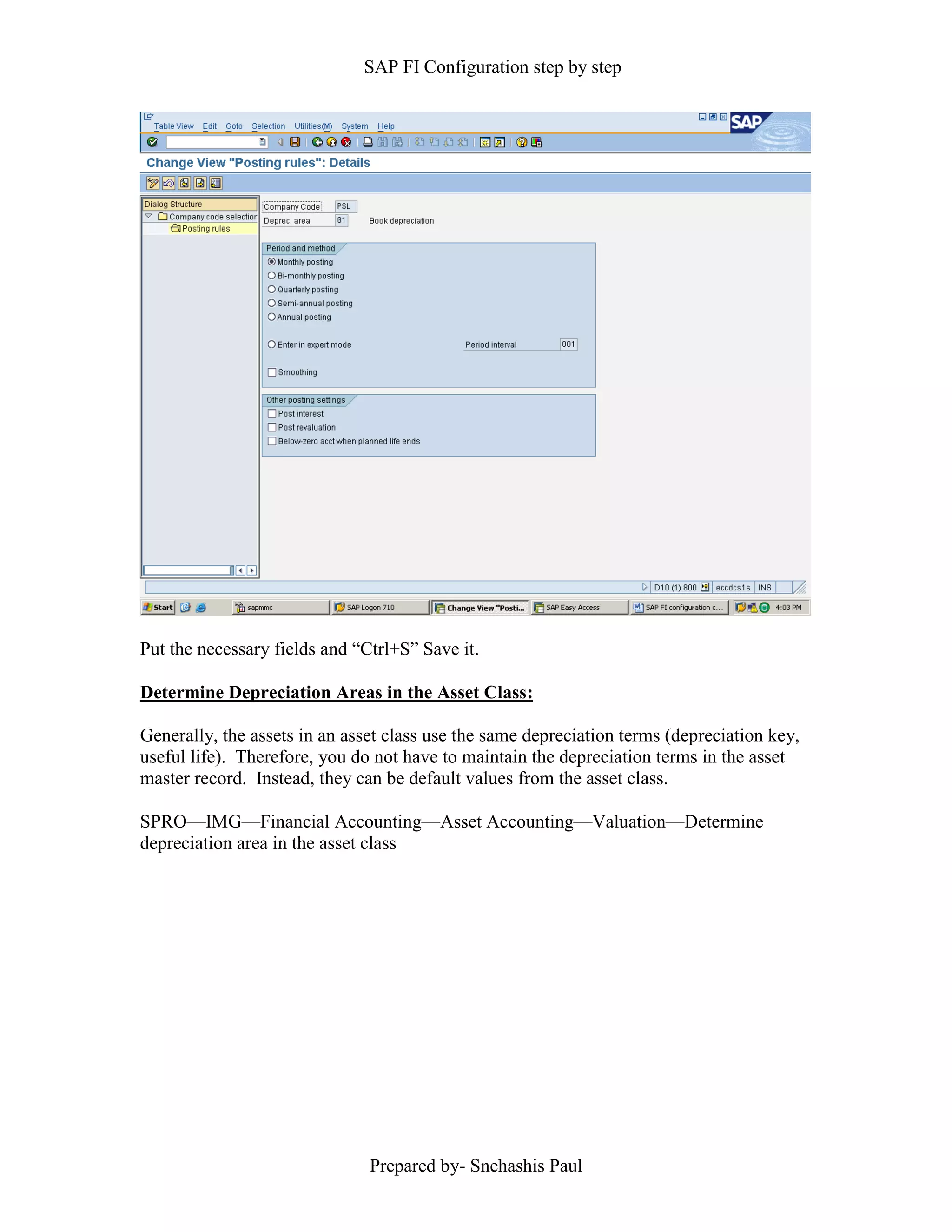 SAP FI Configuration step by step
Prepared by- Snehashis Paul
Put the necessary fields and “Ctrl+S” Save it.
Determine Depreciation Areas in the Asset Class:
Generally, the assets in an asset class use the same depreciation terms (depreciation key,
useful life). Therefore, you do not have to maintain the depreciation terms in the asset
master record. Instead, they can be default values from the asset class.
SPRO––IMG––Financial Accounting––Asset Accounting––Valuation––Determine
depreciation area in the asset class
 