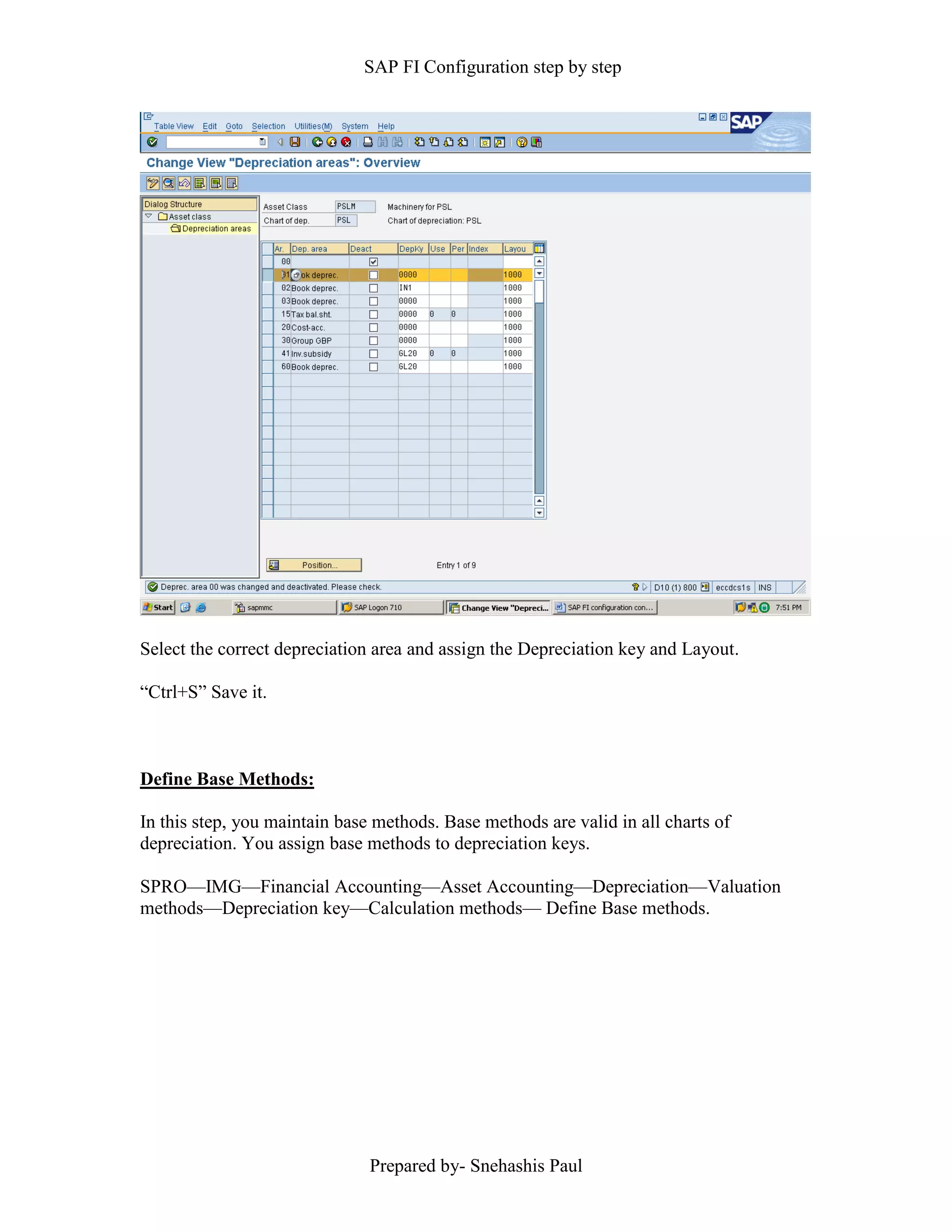 SAP FI Configuration step by step
Prepared by- Snehashis Paul
Select the correct depreciation area and assign the Depreciation key and Layout.
“Ctrl+S” Save it.
Define Base Methods:
In this step, you maintain base methods. Base methods are valid in all charts of
depreciation. You assign base methods to depreciation keys.
SPRO––IMG––Financial Accounting––Asset Accounting––Depreciation––Valuation
methods––Depreciation key––Calculation methods–– Define Base methods.
 