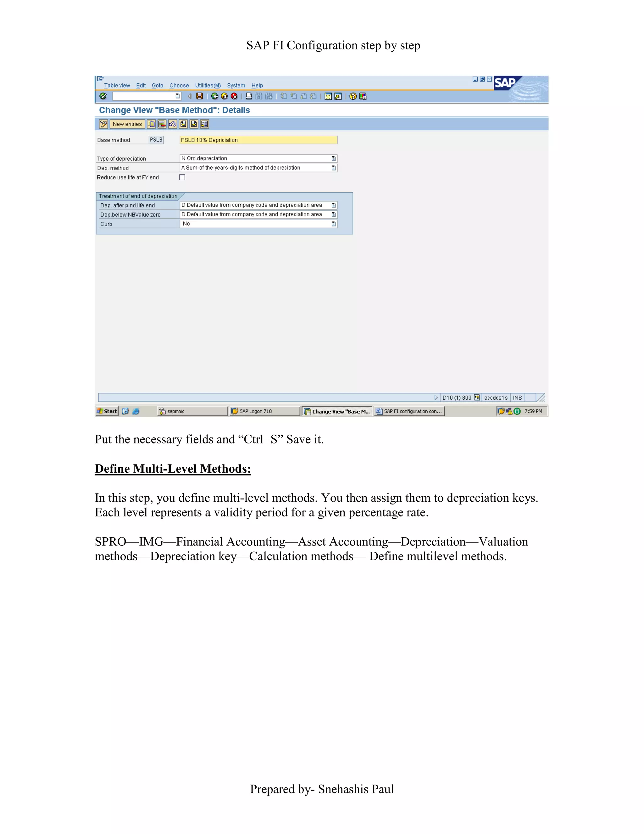 SAP FI Configuration step by step
Prepared by- Snehashis Paul
Put the necessary fields and “Ctrl+S” Save it.
Define Multi-Level Methods:
In this step, you define multi-level methods. You then assign them to depreciation keys.
Each level represents a validity period for a given percentage rate.
SPRO––IMG––Financial Accounting––Asset Accounting––Depreciation––Valuation
methods––Depreciation key––Calculation methods–– Define multilevel methods.
 