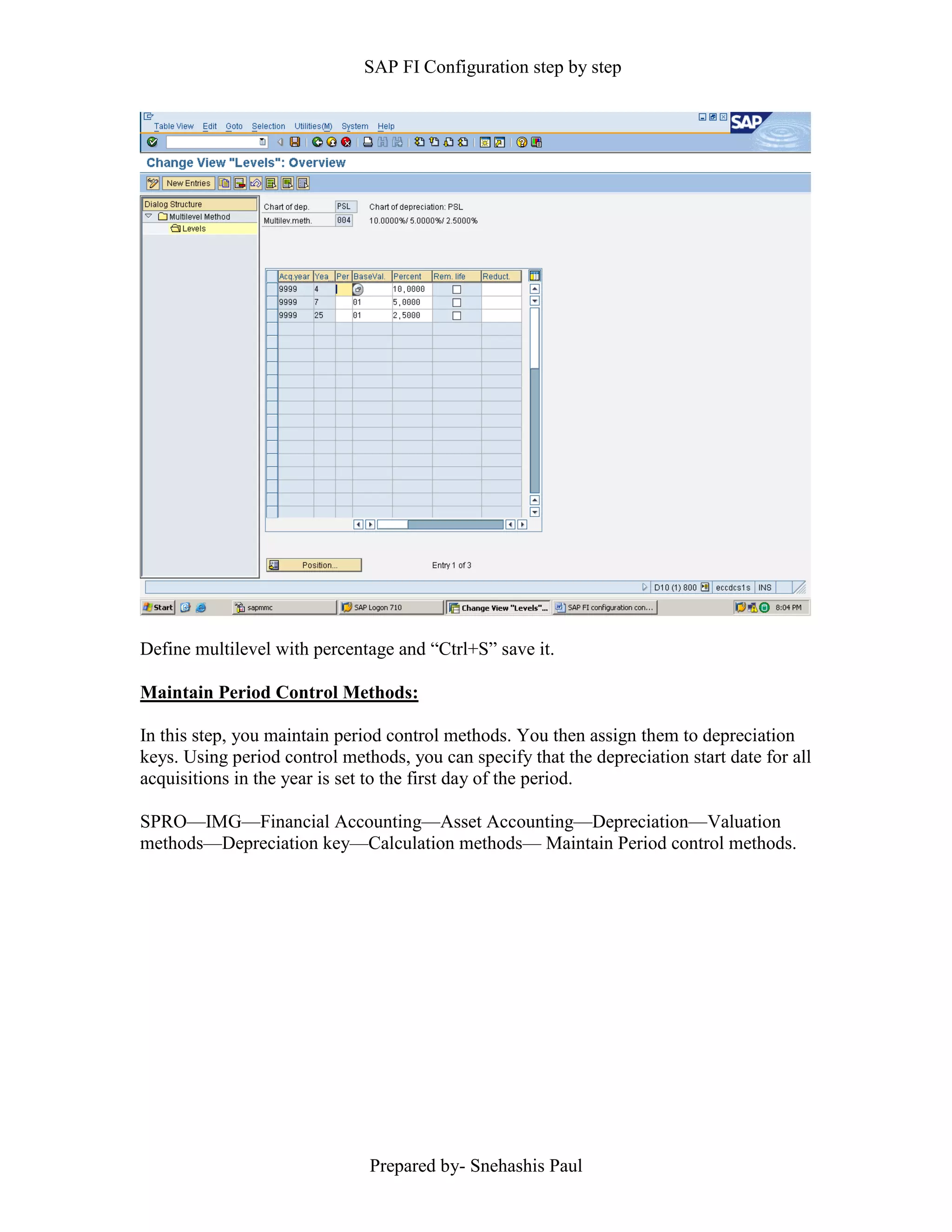SAP FI Configuration step by step
Prepared by- Snehashis Paul
Define multilevel with percentage and “Ctrl+S” save it.
Maintain Period Control Methods:
In this step, you maintain period control methods. You then assign them to depreciation
keys. Using period control methods, you can specify that the depreciation start date for all
acquisitions in the year is set to the first day of the period.
SPRO––IMG––Financial Accounting––Asset Accounting––Depreciation––Valuation
methods––Depreciation key––Calculation methods–– Maintain Period control methods.
 