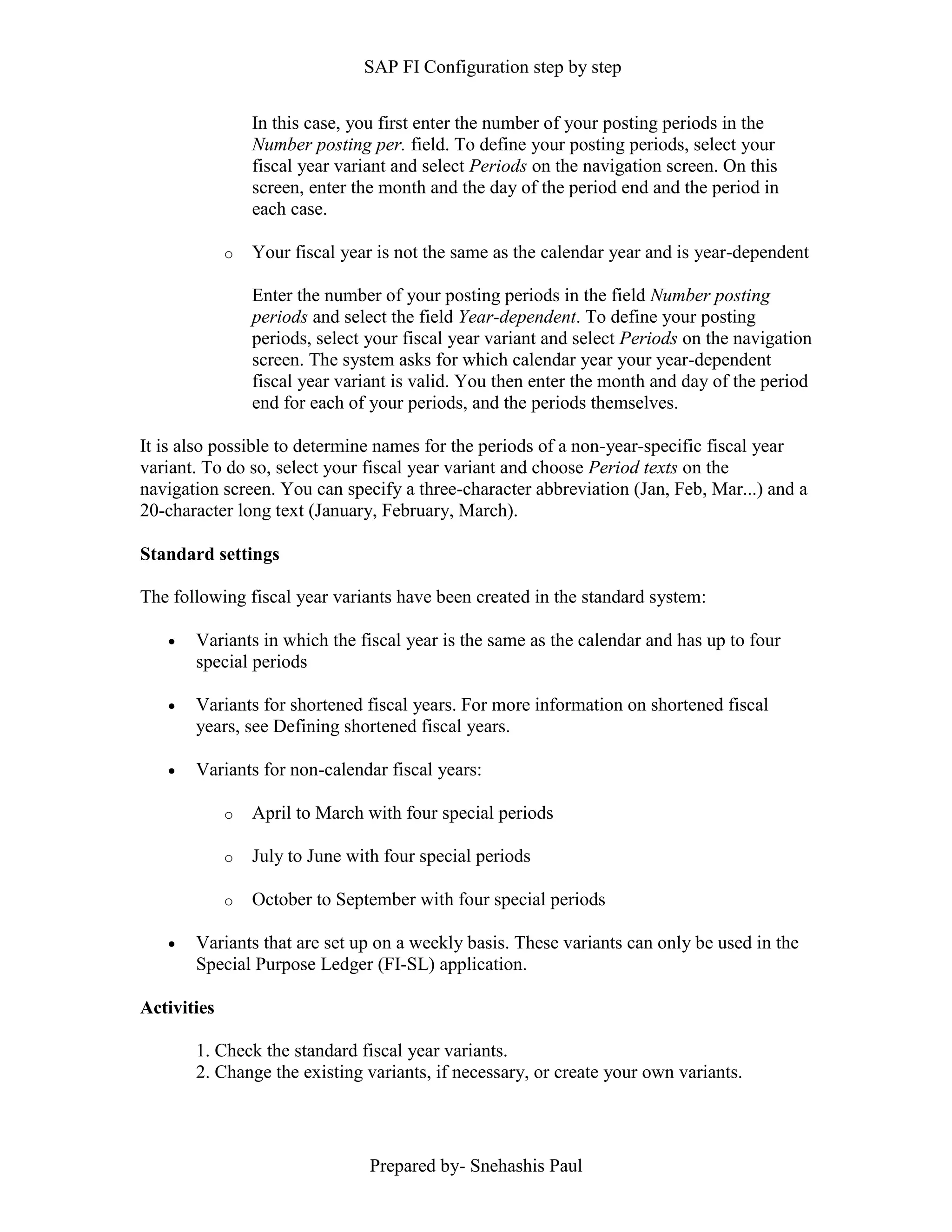SAP FI Configuration step by step
Prepared by- Snehashis Paul
In this case, you first enter the number of your posting periods in the
Number posting per. field. To define your posting periods, select your
fiscal year variant and select Periods on the navigation screen. On this
screen, enter the month and the day of the period end and the period in
each case.
o Your fiscal year is not the same as the calendar year and is year-dependent
Enter the number of your posting periods in the field Number posting
periods and select the field Year-dependent. To define your posting
periods, select your fiscal year variant and select Periods on the navigation
screen. The system asks for which calendar year your year-dependent
fiscal year variant is valid. You then enter the month and day of the period
end for each of your periods, and the periods themselves.
It is also possible to determine names for the periods of a non-year-specific fiscal year
variant. To do so, select your fiscal year variant and choose Period texts on the
navigation screen. You can specify a three-character abbreviation (Jan, Feb, Mar...) and a
20-character long text (January, February, March).
Standard settings
The following fiscal year variants have been created in the standard system:
 Variants in which the fiscal year is the same as the calendar and has up to four
special periods
 Variants for shortened fiscal years. For more information on shortened fiscal
years, see Defining shortened fiscal years.
 Variants for non-calendar fiscal years:
o April to March with four special periods
o July to June with four special periods
o October to September with four special periods
 Variants that are set up on a weekly basis. These variants can only be used in the
Special Purpose Ledger (FI-SL) application.
Activities
1. Check the standard fiscal year variants.
2. Change the existing variants, if necessary, or create your own variants.
 