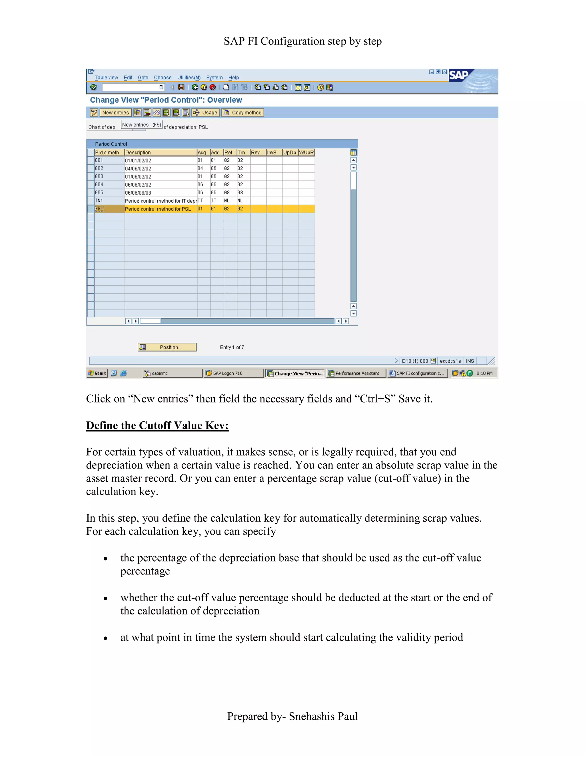 SAP FI Configuration step by step
Prepared by- Snehashis Paul
Click on “New entries” then field the necessary fields and “Ctrl+S” Save it.
Define the Cutoff Value Key:
For certain types of valuation, it makes sense, or is legally required, that you end
depreciation when a certain value is reached. You can enter an absolute scrap value in the
asset master record. Or you can enter a percentage scrap value (cut-off value) in the
calculation key.
In this step, you define the calculation key for automatically determining scrap values.
For each calculation key, you can specify
 the percentage of the depreciation base that should be used as the cut-off value
percentage
 whether the cut-off value percentage should be deducted at the start or the end of
the calculation of depreciation
 at what point in time the system should start calculating the validity period
 