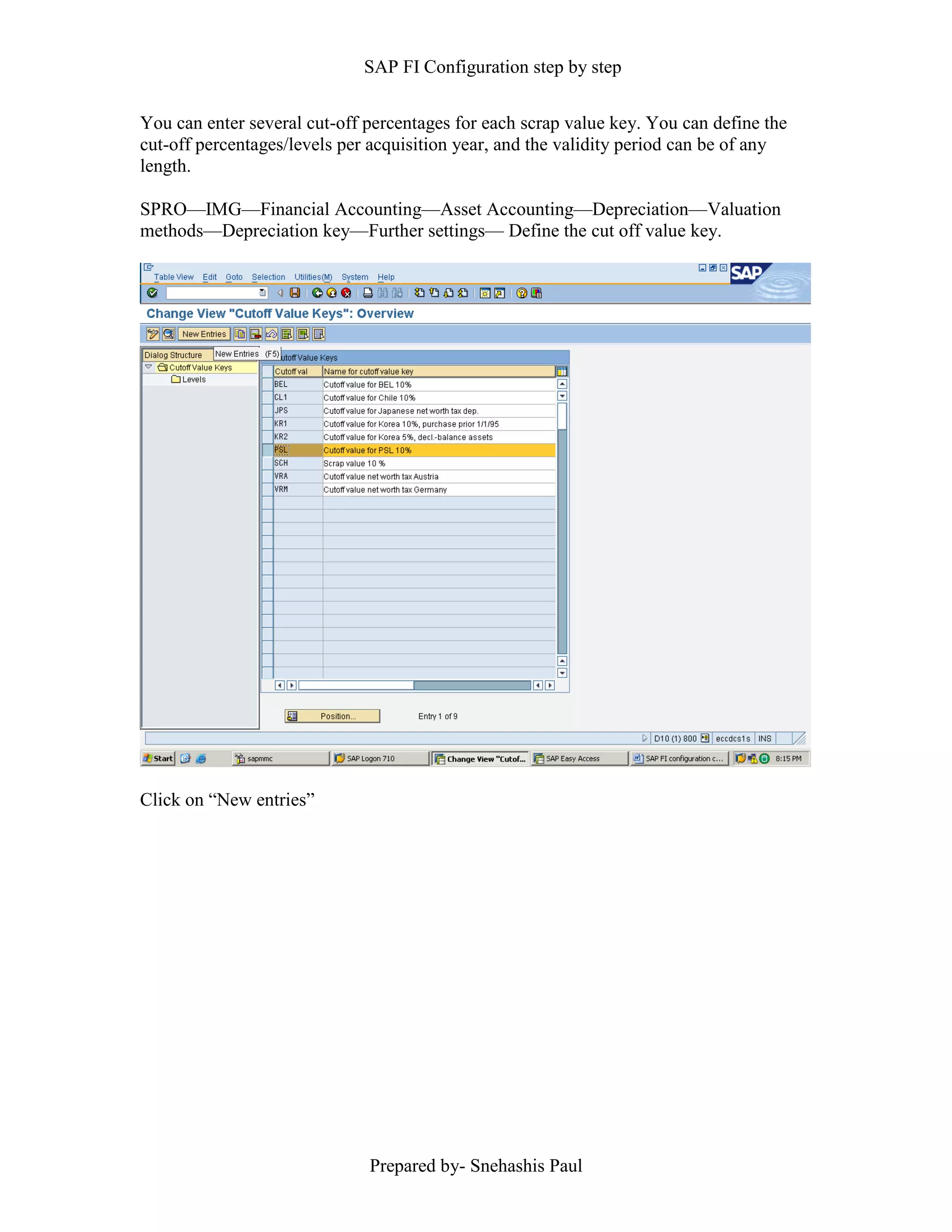 SAP FI Configuration step by step
Prepared by- Snehashis Paul
You can enter several cut-off percentages for each scrap value key. You can define the
cut-off percentages/levels per acquisition year, and the validity period can be of any
length.
SPRO––IMG––Financial Accounting––Asset Accounting––Depreciation––Valuation
methods––Depreciation key––Further settings–– Define the cut off value key.
Click on “New entries”
 