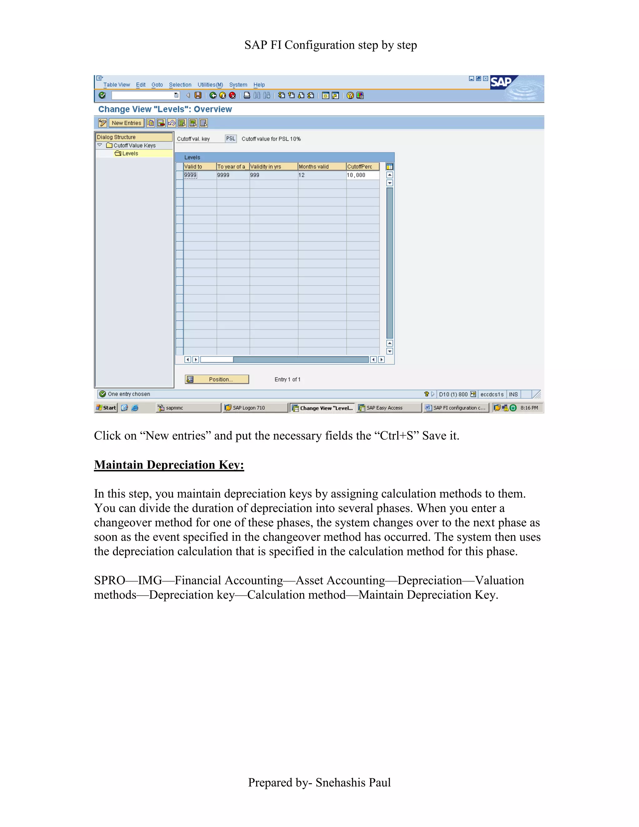 SAP FI Configuration step by step
Prepared by- Snehashis Paul
Click on “New entries” and put the necessary fields the “Ctrl+S” Save it.
Maintain Depreciation Key:
In this step, you maintain depreciation keys by assigning calculation methods to them.
You can divide the duration of depreciation into several phases. When you enter a
changeover method for one of these phases, the system changes over to the next phase as
soon as the event specified in the changeover method has occurred. The system then uses
the depreciation calculation that is specified in the calculation method for this phase.
SPRO––IMG––Financial Accounting––Asset Accounting––Depreciation––Valuation
methods––Depreciation key––Calculation method––Maintain Depreciation Key.
 