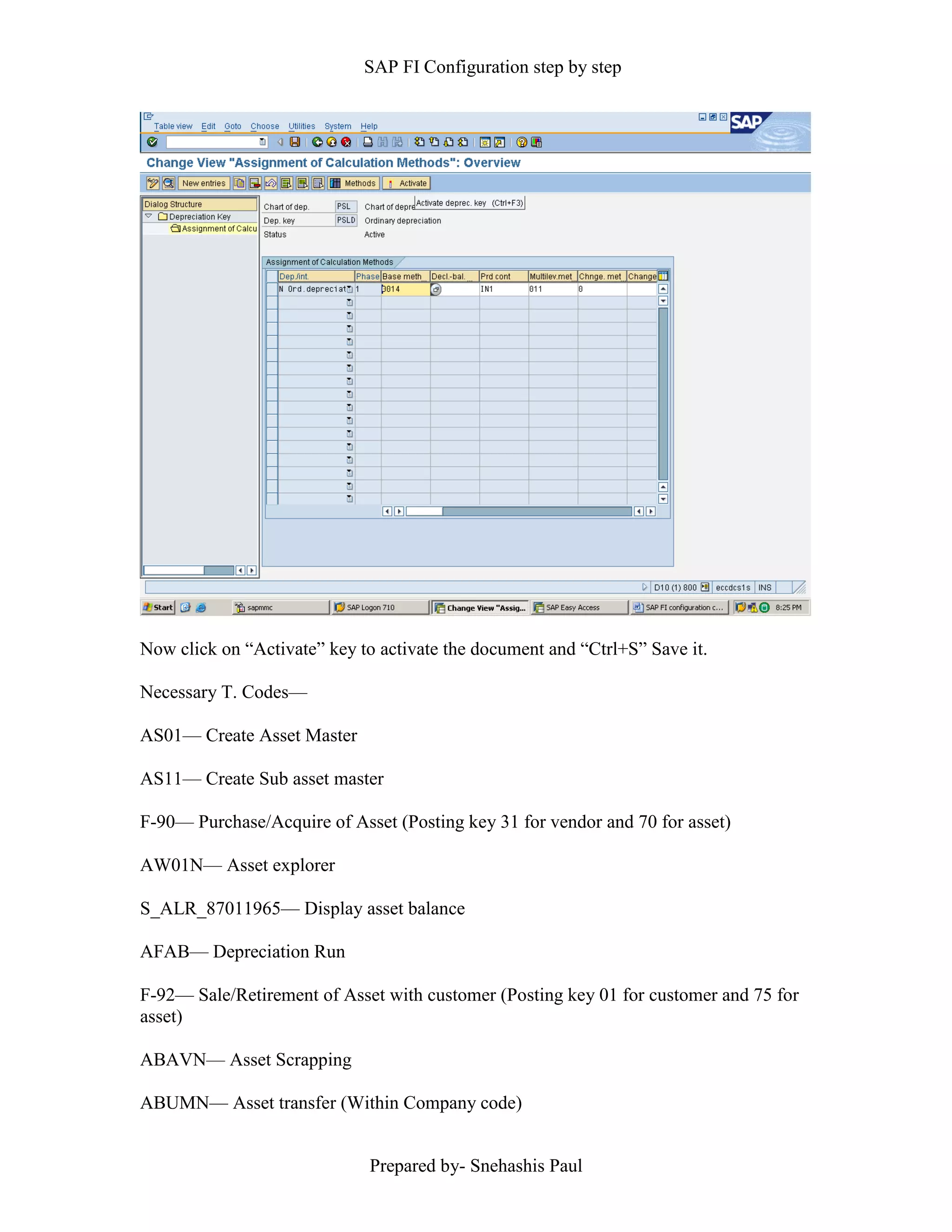 SAP FI Configuration step by step
Prepared by- Snehashis Paul
Now click on “Activate” key to activate the document and “Ctrl+S” Save it.
Necessary T. Codes––
AS01–– Create Asset Master
AS11–– Create Sub asset master
F-90–– Purchase/Acquire of Asset (Posting key 31 for vendor and 70 for asset)
AW01N–– Asset explorer
S_ALR_87011965–– Display asset balance
AFAB–– Depreciation Run
F-92–– Sale/Retirement of Asset with customer (Posting key 01 for customer and 75 for
asset)
ABAVN–– Asset Scrapping
ABUMN–– Asset transfer (Within Company code)
 