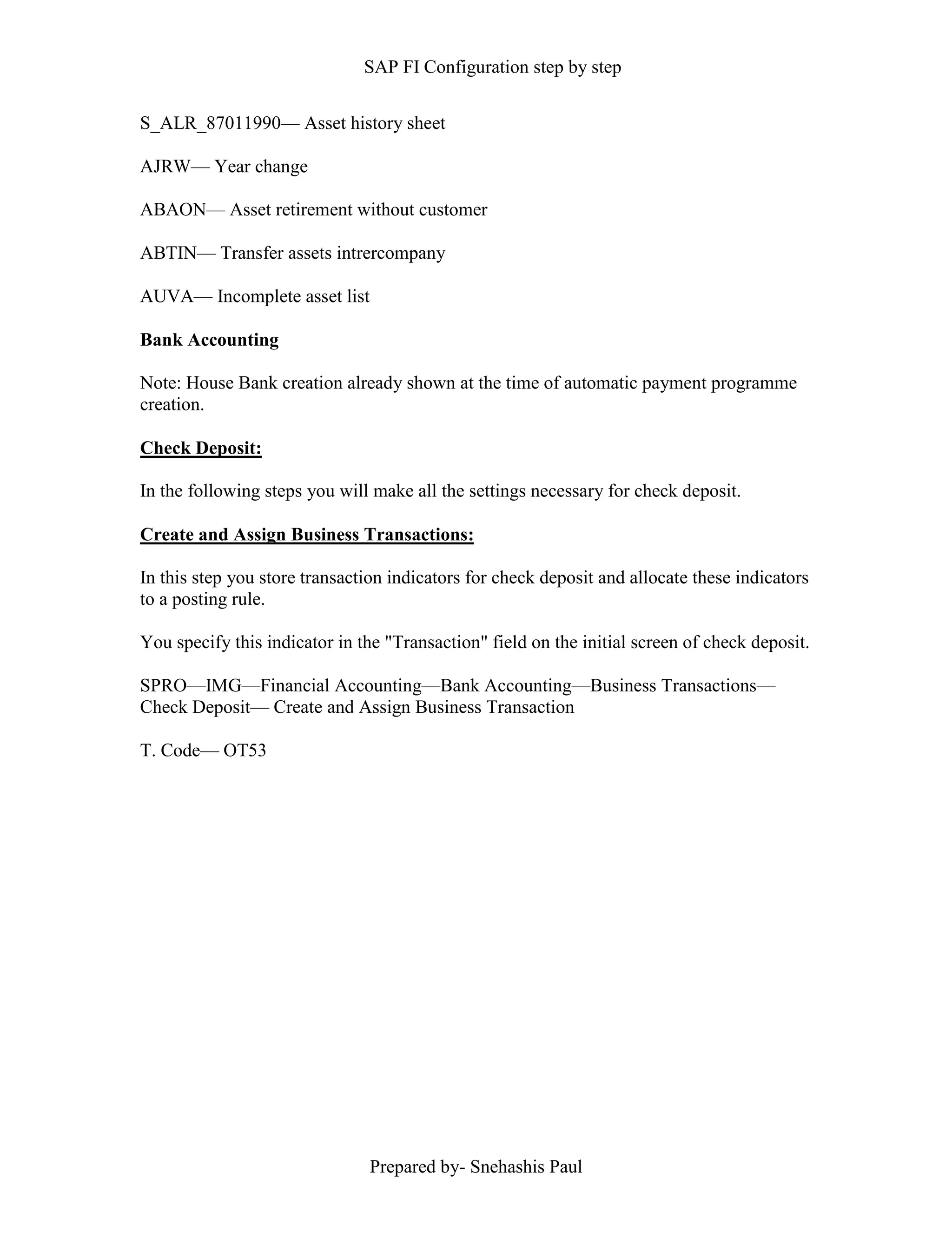 SAP FI Configuration step by step
Prepared by- Snehashis Paul
S_ALR_87011990–– Asset history sheet
AJRW–– Year change
ABAON–– Asset retirement without customer
ABTIN–– Transfer assets intrercompany
AUVA–– Incomplete asset list
Bank Accounting
Note: House Bank creation already shown at the time of automatic payment programme
creation.
Check Deposit:
In the following steps you will make all the settings necessary for check deposit.
Create and Assign Business Transactions:
In this step you store transaction indicators for check deposit and allocate these indicators
to a posting rule.
You specify this indicator in the "Transaction" field on the initial screen of check deposit.
SPRO––IMG––Financial Accounting––Bank Accounting––Business Transactions––
Check Deposit–– Create and Assign Business Transaction
T. Code–– OT53
 