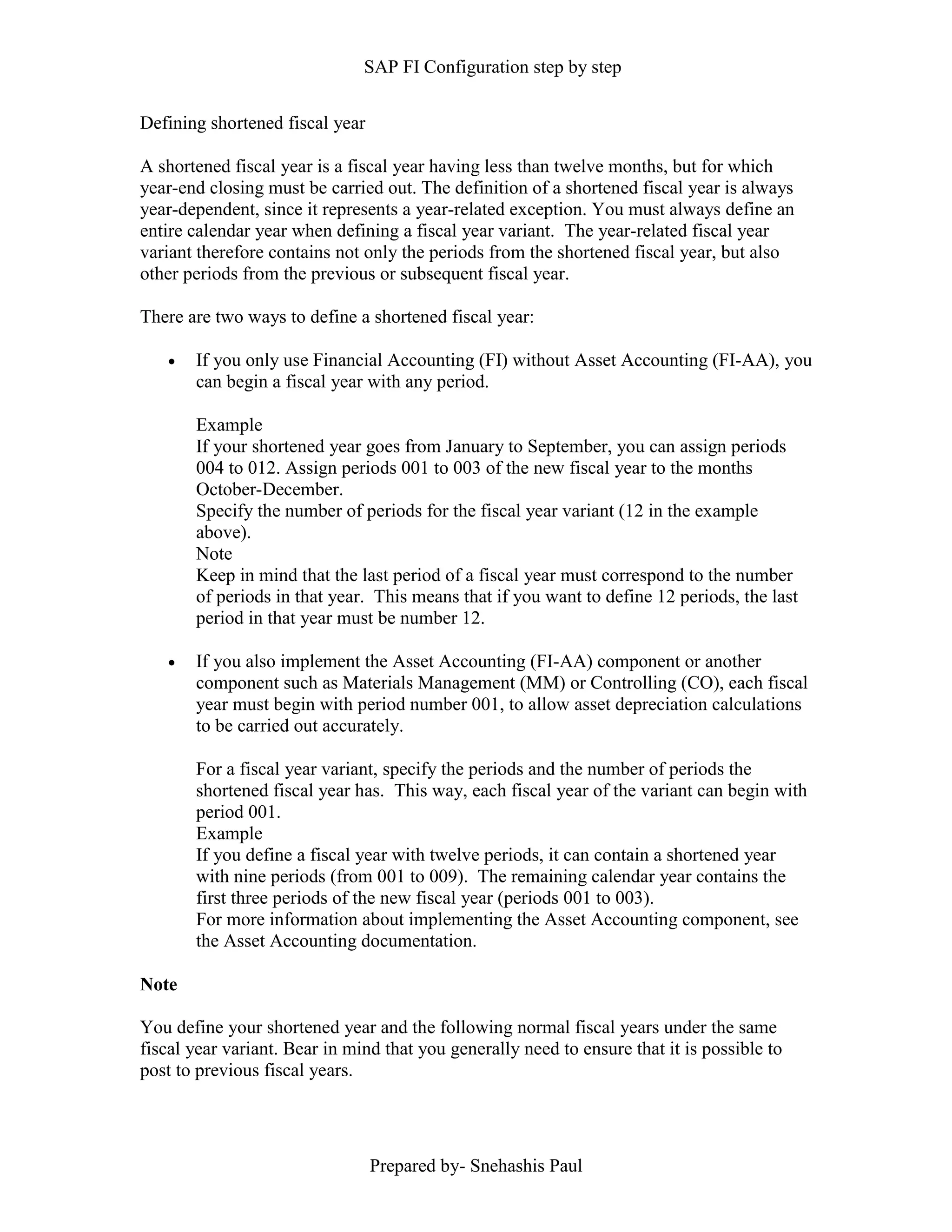 SAP FI Configuration step by step
Prepared by- Snehashis Paul
Defining shortened fiscal year
A shortened fiscal year is a fiscal year having less than twelve months, but for which
year-end closing must be carried out. The definition of a shortened fiscal year is always
year-dependent, since it represents a year-related exception. You must always define an
entire calendar year when defining a fiscal year variant. The year-related fiscal year
variant therefore contains not only the periods from the shortened fiscal year, but also
other periods from the previous or subsequent fiscal year.
There are two ways to define a shortened fiscal year:
 If you only use Financial Accounting (FI) without Asset Accounting (FI-AA), you
can begin a fiscal year with any period.
Example
If your shortened year goes from January to September, you can assign periods
004 to 012. Assign periods 001 to 003 of the new fiscal year to the months
October-December.
Specify the number of periods for the fiscal year variant (12 in the example
above).
Note
Keep in mind that the last period of a fiscal year must correspond to the number
of periods in that year. This means that if you want to define 12 periods, the last
period in that year must be number 12.
 If you also implement the Asset Accounting (FI-AA) component or another
component such as Materials Management (MM) or Controlling (CO), each fiscal
year must begin with period number 001, to allow asset depreciation calculations
to be carried out accurately.
For a fiscal year variant, specify the periods and the number of periods the
shortened fiscal year has. This way, each fiscal year of the variant can begin with
period 001.
Example
If you define a fiscal year with twelve periods, it can contain a shortened year
with nine periods (from 001 to 009). The remaining calendar year contains the
first three periods of the new fiscal year (periods 001 to 003).
For more information about implementing the Asset Accounting component, see
the Asset Accounting documentation.
Note
You define your shortened year and the following normal fiscal years under the same
fiscal year variant. Bear in mind that you generally need to ensure that it is possible to
post to previous fiscal years.
 