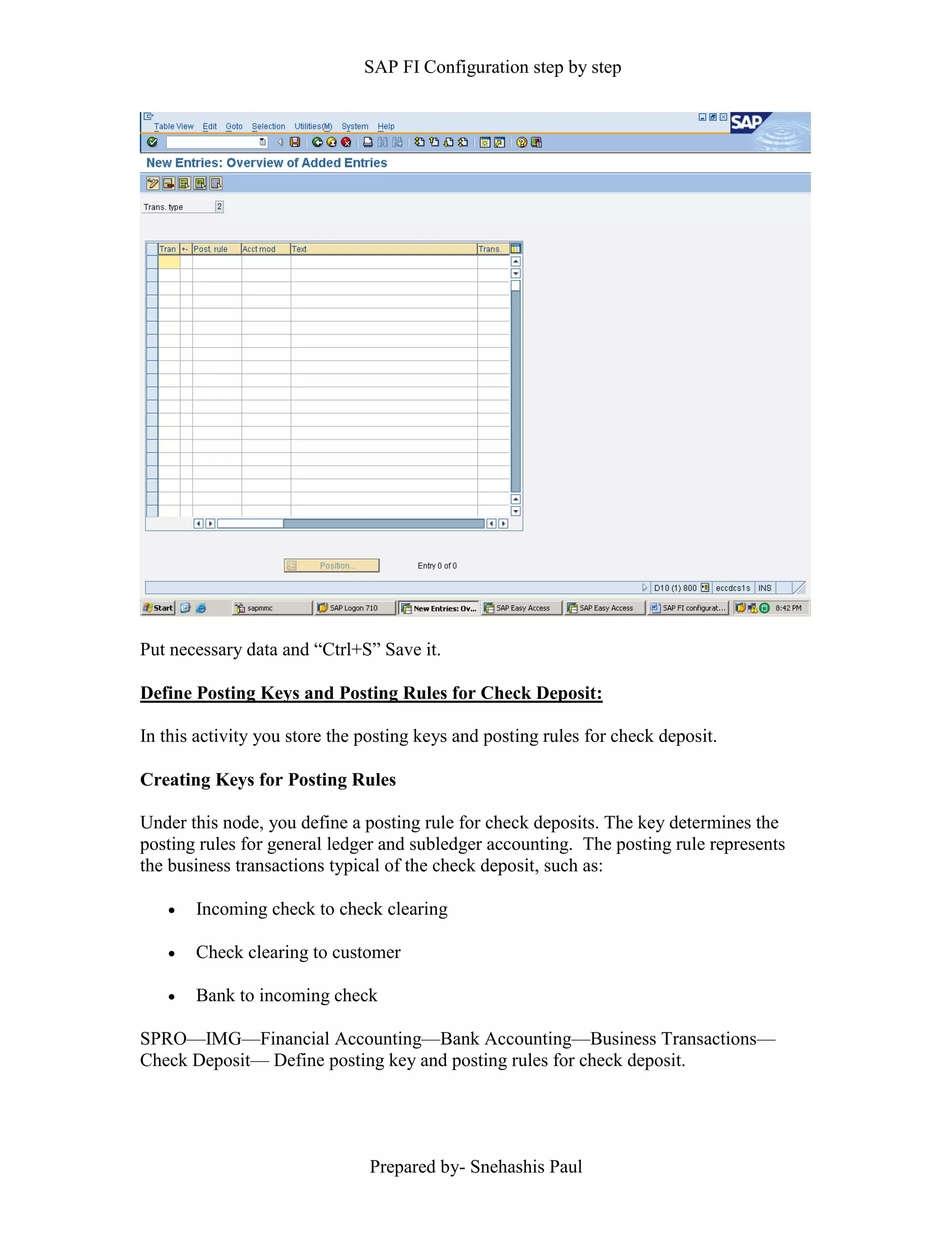 SAP FI Configuration step by step
Prepared by- Snehashis Paul
Put necessary data and “Ctrl+S” Save it.
Define Posting Keys and Posting Rules for Check Deposit:
In this activity you store the posting keys and posting rules for check deposit.
Creating Keys for Posting Rules
Under this node, you define a posting rule for check deposits. The key determines the
posting rules for general ledger and subledger accounting. The posting rule represents
the business transactions typical of the check deposit, such as:
 Incoming check to check clearing
 Check clearing to customer
 Bank to incoming check
SPRO––IMG––Financial Accounting––Bank Accounting––Business Transactions––
Check Deposit–– Define posting key and posting rules for check deposit.
 