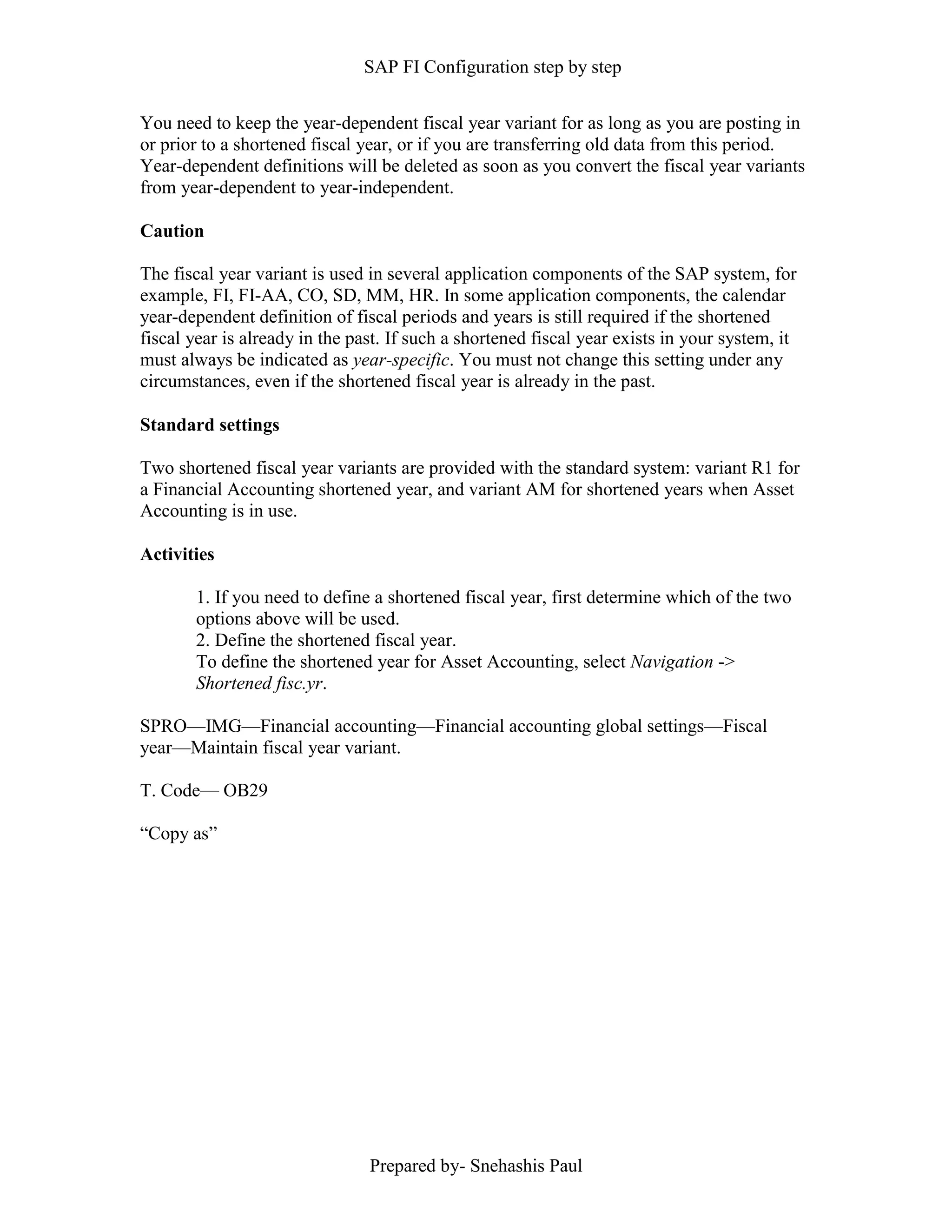 SAP FI Configuration step by step
Prepared by- Snehashis Paul
You need to keep the year-dependent fiscal year variant for as long as you are posting in
or prior to a shortened fiscal year, or if you are transferring old data from this period.
Year-dependent definitions will be deleted as soon as you convert the fiscal year variants
from year-dependent to year-independent.
Caution
The fiscal year variant is used in several application components of the SAP system, for
example, FI, FI-AA, CO, SD, MM, HR. In some application components, the calendar
year-dependent definition of fiscal periods and years is still required if the shortened
fiscal year is already in the past. If such a shortened fiscal year exists in your system, it
must always be indicated as year-specific. You must not change this setting under any
circumstances, even if the shortened fiscal year is already in the past.
Standard settings
Two shortened fiscal year variants are provided with the standard system: variant R1 for
a Financial Accounting shortened year, and variant AM for shortened years when Asset
Accounting is in use.
Activities
1. If you need to define a shortened fiscal year, first determine which of the two
options above will be used.
2. Define the shortened fiscal year.
To define the shortened year for Asset Accounting, select Navigation ->
Shortened fisc.yr.
SPRO—IMG––Financial accounting—Financial accounting global settings––Fiscal
year––Maintain fiscal year variant.
T. Code–– OB29
“Copy as”
 