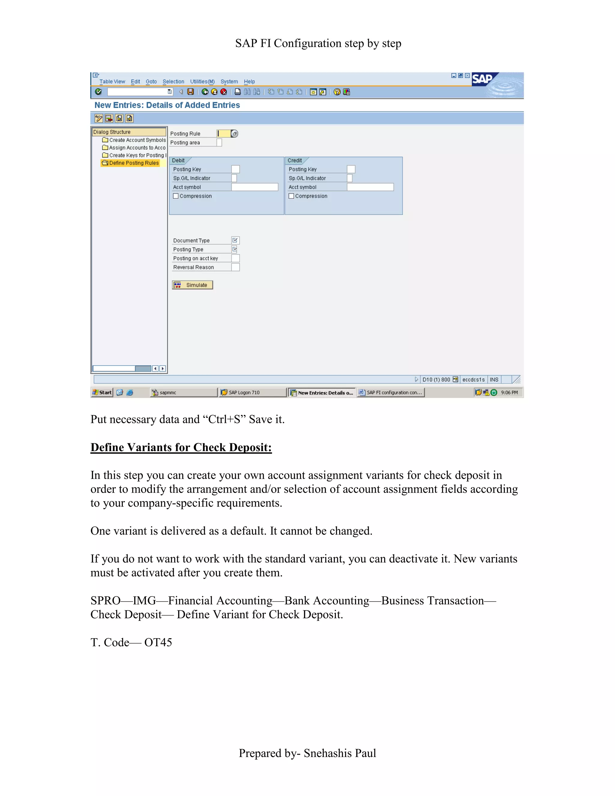 SAP FI Configuration step by step
Prepared by- Snehashis Paul
Put necessary data and “Ctrl+S” Save it.
Define Variants for Check Deposit:
In this step you can create your own account assignment variants for check deposit in
order to modify the arrangement and/or selection of account assignment fields according
to your company-specific requirements.
One variant is delivered as a default. It cannot be changed.
If you do not want to work with the standard variant, you can deactivate it. New variants
must be activated after you create them.
SPRO––IMG––Financial Accounting––Bank Accounting––Business Transaction––
Check Deposit–– Define Variant for Check Deposit.
T. Code–– OT45
 