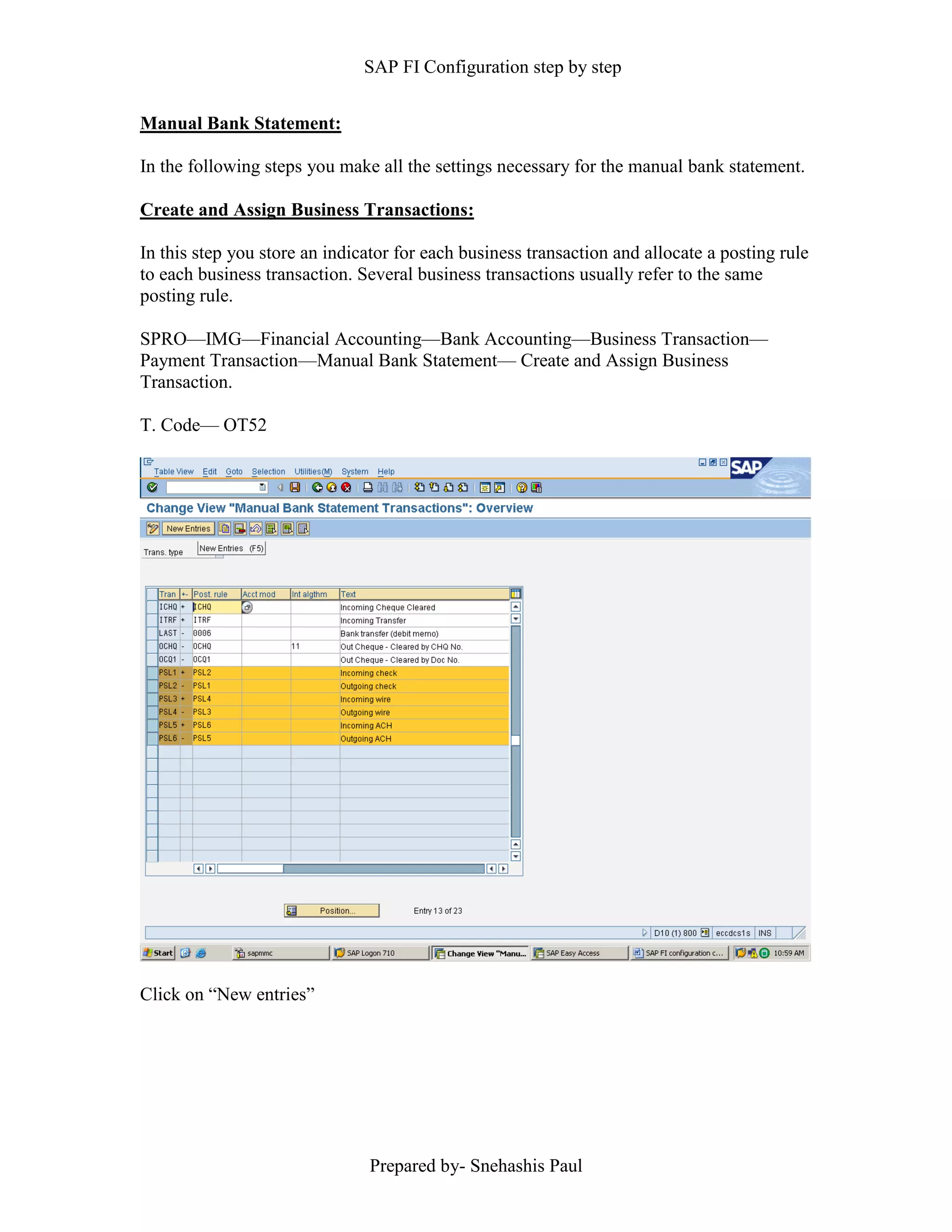 SAP FI Configuration step by step
Prepared by- Snehashis Paul
Manual Bank Statement:
In the following steps you make all the settings necessary for the manual bank statement.
Create and Assign Business Transactions:
In this step you store an indicator for each business transaction and allocate a posting rule
to each business transaction. Several business transactions usually refer to the same
posting rule.
SPRO––IMG––Financial Accounting––Bank Accounting––Business Transaction––
Payment Transaction––Manual Bank Statement–– Create and Assign Business
Transaction.
T. Code–– OT52
Click on “New entries”
 